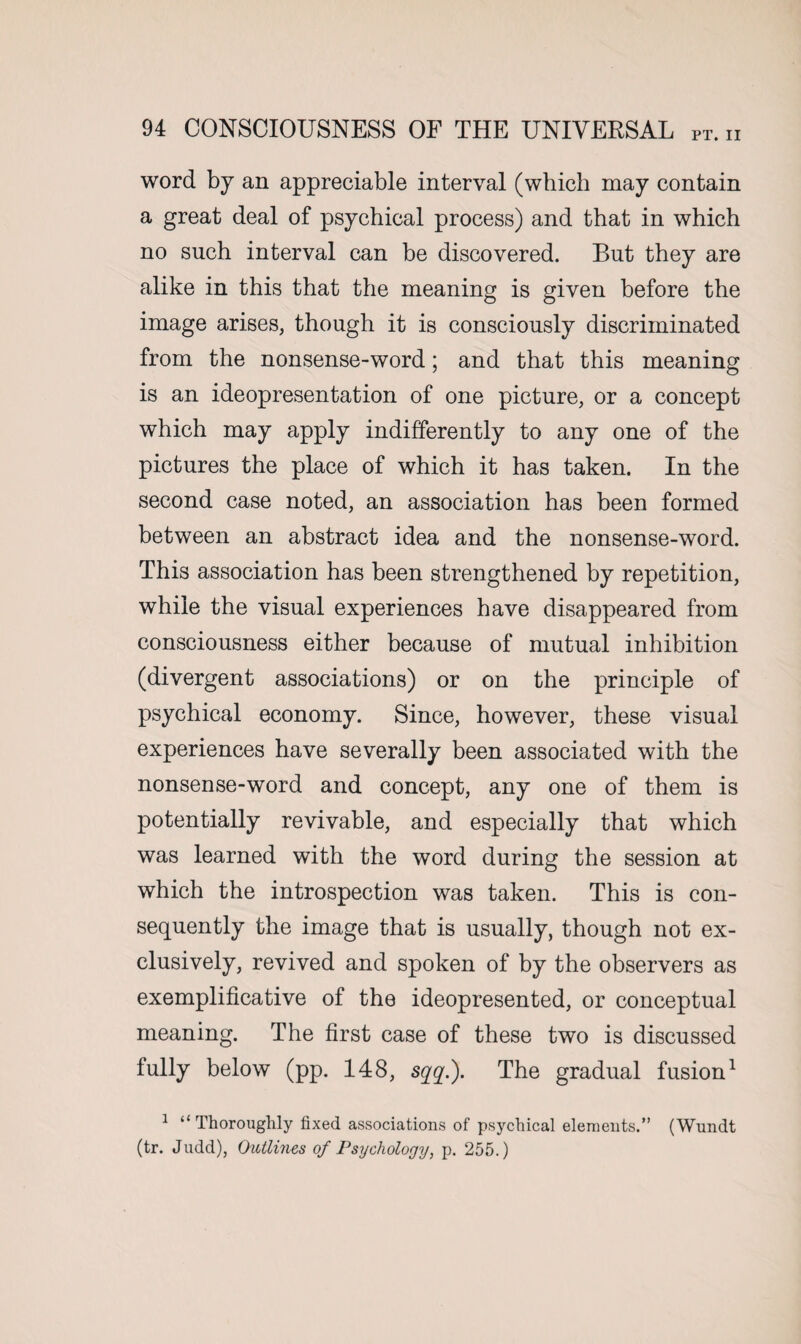 PT. II word by an appreciable interval (which may contain a great deal of psychical process) and that in which no such interval can be discovered. But they are alike in this that the meaning is given before the image arises, though it is consciously discriminated from the nonsense-word; and that this meaning is an ideopresentation of one picture, or a concept which may apply indifferently to any one of the pictures the place of which it has taken. In the second case noted, an association has been formed between an abstract idea and the nonsense-word. This association has been strengthened by repetition, while the visual experiences have disappeared from consciousness either because of mutual inhibition (divergent associations) or on the principle of psychical economy. Since, however, these visual experiences have severally been associated with the nonsense-word and concept, any one of them is potentially revivable, and especially that which was learned with the word during the session at which the introspection was taken. This is con¬ sequently the image that is usually, though not ex¬ clusively, revived and spoken of by the observers as exemplificative of the ideopresented, or conceptual meaning. The first case of these two is discussed fully below (pp. 148, sqq.). The gradual fusion1 1 “Thoroughly fixed associations of psychical elements.” (Wundt (tr. Judd), Outlines of Psychology, p. 255.)