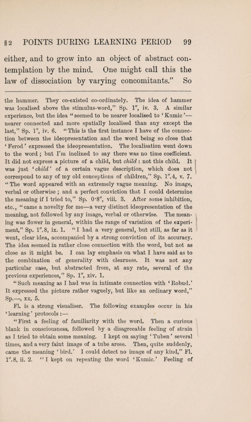 either, and to grow into an object of abstract con¬ templation by the mind. One might call this the law of dissociation by varying concomitants/’ So the hammer. They co-existed co-ordinately. The idea of hammer was localised above the stimulus-word,” Sp. 1, iv. 3. A similar experience, but the idea “ seemed to be nearer localised to ‘ Kumic ’— nearer connected and more spatially localised than any except the last,” Sp. 1, iv. 6. “This is the first instance I have of the connec¬ tion between the ideopresentation and the word being so close that ‘ Ferod ’ expressed the ideopresentation. The localisation went down to the word ; but I’m inclined to say there was no time coefficient. It did not express a picture of a child, but child : not this child. It | was just 1 child ’ of a certain vague description, which does not correspond to any of my old conceptions of children,” Sp. 1.4, v. 7. “ The word appeared with an extremely vague meaning. No image, verbal or otherwise ; and a perfect conviction that I could determine the meaning if I tried to,” Sp. 0-8, viii. 3. After some inhibition, etc., “came a novelty for me—a very distinct ideopresentation of the meaning, not followed by any image, verbal or otherwise. The mean¬ ing was flower in general, within the range of variation of the experi¬ ment,” Sp. 1.8, ix. 1. “I had a very general, but still, as far as it went, clear idea, accompanied by a strong conviction of its accuracy. The idea seemed in rather close connection with the word, but not as close as it might be. I can lay emphasis on what I have said as to the combination of generality with clearness. It was not any particular case, but abstracted from, at any rate, several of the previous experiences,” Sp. 1, xiv. 1. “Such meaning as I had was in intimate connection with ‘Robud.’ It expressed the picture rather vaguely, but like an ordinary word,” Sp.—, xx. 5. FI. is a strong visualiser. The following examples occur in his ‘learning ’ protocols :— “First a feeling of familiarity with the word. Then a curious blank in consciousness, followed by a disagreeable feeling of strain as I tried to obtain some meaning. I kept on saying ‘ Tuben ’ several times, and a very faint image of a tube arose. Then, quite suddenly, came the meaning ‘ bird.’ I could detect no image of any kind,” FI. 1.8, ii. 2. “I kept on repeating the word ‘Kumic.* Feeling of