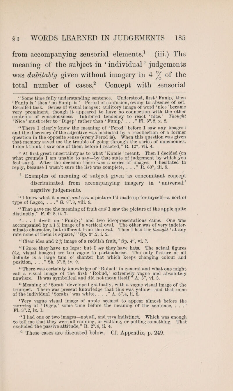 from accompanying sensorial elements.1 (iii.) The meaning of the subject in ‘ individual ’ judgements was dubitably given without imagery in 4 °/Q of the total number of cases.2 Concept with sensorial “ Some time fully understanding sentence. Understood, first ‘ Funip,’ then ‘ Funip is,’ then ‘no Funip is.’ Period of confusion, owing to absence of set. Recalled task. Series of visual images : auditory image of word ‘ nice ’ became very prominent, though it appeared to have no connection with the other contents of consciousness. Inhibited tendency to react ‘nice.’ Thought ‘ Nice ’ must refer to ‘ Digep ’ rather than ‘ Funip,’ ...” FI. 3. 2, x. 2. “There I clearly knew the meaning of ‘ Ferod ’ before I saw any images : and the discovery of the adjective was mediated by a recollection of a former question in the opposite sense (every Ferod is). When this question was given that memory saved me the trouble of going through the series of mnemonics. I don’t think I saw one of them before I reacted,” R. 12, vii. 4. “ At first great uncertainty as to what ‘ Kumic ’ meant. Then I decided (on what grounds I am unable to say—by that state of judgement by which you feel sure). After the decision there was a series of images. I hesitated to reply, because I wasn’t sure the list was complete, . . .” R. 60, iii. 5. 1 Examples of meaning of subject given as concomitant concept discriminated from accompanying imagery in ‘ universal ’ negative judgements. “ I knew what it meant and saw a picture I’d made up for myself—a sort of type of Lagoc, . . .” G. 8. 8, viii. 9. “ That gave me the meaning of fruit and I saw the picture of the apple quite distinctly,” F. 6.8, ii. 7. “. . . I dwelt on ‘Funip;’ and two ideopresentations came. One was accompanied by a 1 % image of a vertical oval. The other was of very indeter¬ minate character, but different from the oval. Then I had the thought ‘ at any rate none of them is square,’ ” Sp. 3.2, i. 2. “ Clear idea and 2 % image of a reddish fruit,” Sp. 4, vi. 7. “I know they have no legs : but I see they have hats. The actual figures (L.e. visual images) are too vague to particularise. The only feature at all definite is a large tarn o’ shanter hat which keeps changing colour and position, ...” Sh. 3. 2, iv. 9. “ There was certainly knowledge of ‘ Robud ’ in general and what one might call a visual image of the first ‘Robud,’ extremely vague and absolutely nowhere. It was symbolical and did not mean itself,” A. 3, vi. 3. “ Meaning of * Sorab ’ developed gradually, with a vague visual image of the trumpet. There was present knowledge that this was yellow—and that none of the individual ‘ Sorabs ’ was white, . . .” A. 3.4, ii. 8. ‘Very vague visual image of apple seemed to appear almost before the meaning of ‘ Digep,’ some time before the meaning of the sentence, . . .” FI. 3. 2, ix. 1. “ I had one or two images—not all, and very indistinct. Which was enough to tell me that they were all running, or walking, or pulling something. That excluded the passive attitude,” R. 2.6, ii. 4. 2 These cases are discussed below. Cf. Appendix, p. 249.