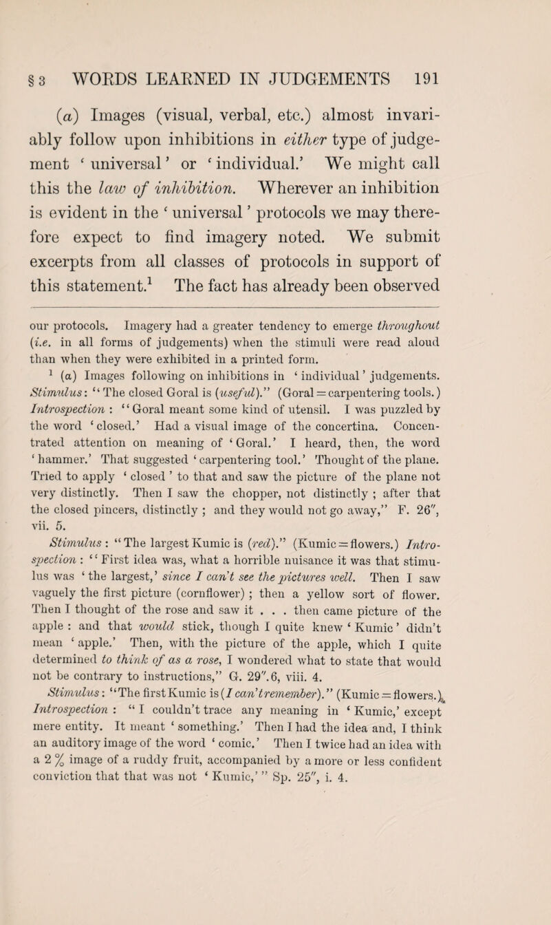 (a) Images (visual, verbal, etc.) almost invari¬ ably follow upon inhibitions in either type of judge¬ ment ‘ universal ’ or c individual.’ We might call this the law of inhibition. Wherever an inhibition is evident in the ‘ universal ’ protocols we may there¬ fore expect to find imagery noted. We submit excerpts from all classes of protocols in support of this statement.* 1 The fact has already been observed our protocols. Imagery had a greater tendency to emerge throughout (i.e. in all forms of judgements) when the stimuli were read aloud than when they were exhibited in a printed form. 1 (a) Images following on inhibitions in ‘ individual ’ judgements. Stimulus: “ The closed Goral is (useful).” (Goral = carpentering tools.) Introspection : ‘1 Goral meant some kind of utensil. I was puzzled by the word ‘closed.’ Had a visual image of the concertina. Concen¬ trated attention on meaning of ‘Goral.’ I heard, then, the word ‘hammer.’ That suggested ‘ carpentering tool.’ Thought of the plane. Tried to apply ‘ closed ’ to that and saw the picture of the plane not very distinctly. Then I saw the chopper, not distinctly ; after that the closed piucers, distinctly ; and they would not go away,” F. 26, vii. 5. Stimulus: “The largestKumic is (red).” (Kumic = flowers.) Intro¬ spection : “ First idea was, what a horrible nuisance it was that stimu¬ lus was ‘ the largest, ’ since I can't see the pictures well. Then I saw vaguely the first picture (cornflower) ; then a yellow sort of flower. Then I thought of the rose and saw it . . . then came picture of the apple : and that would stick, though I quite knew ‘ Kumic ’ didn’t mean ‘ apple.’ Then, with the picture of the apple, which I quite determined to think of as a rose, I wondered what to state that would not be contrary to instructions,” G. 29. 6, viii. 4. Stimulus: “The first Kumic is(7 can't remember).” (Kumic = flowers.). Introspection : “ I couldn’t trace any meaning in ‘ Kumic,’ except mere entity. It meant ‘ something.’ Then I had the idea and, I think an auditory image of the word ‘ comic. ’ Then I twice had an idea with a 2 % image of a ruddy fruit, accompanied by a more or less confident conviction that that was not ‘ Kumic,’ ” Sp. 25, i. 4.