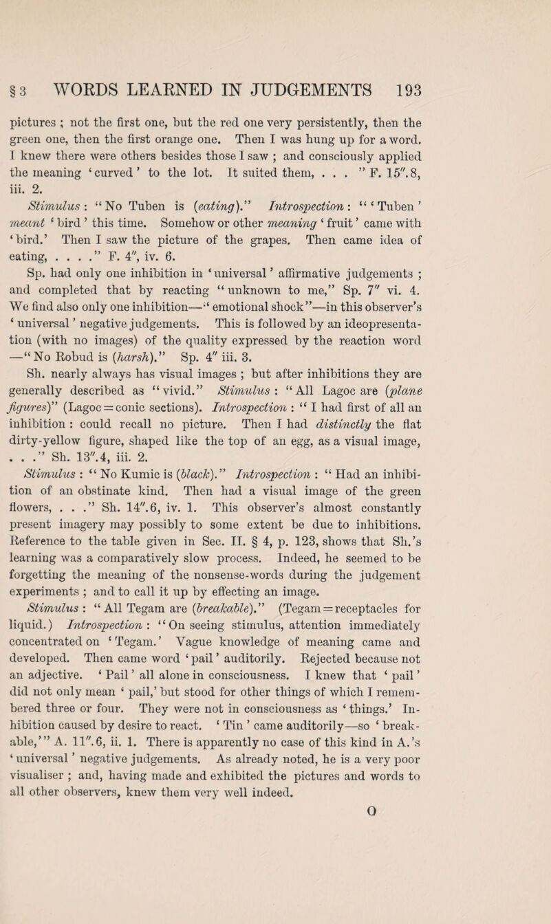 pictures ; not the first one, but the red one very persistently, then the green one, then the first orange one. Then I was hung up for a word. I knew there were others besides those I saw ; and consciously applied the meaning ‘curved’ to the lot. It suited them, . . . ” F. 15.8, iii. 2. Stimulus: “No Tuben is {eating).” Introspection: “ ‘ Tuben ’ meant ‘ bird ’ this time. Somehow or other meaning ‘ fruit ’ came with ‘bird.’ Then I saw the picture of the grapes. Then came idea of eating, . . . .” F. 4, iv. 6. Sp. had only one inhibition in * universal ’ affirmative judgements ; and completed that by reacting “ unknown to me,” Sp. 7 vi. 4. We find also only one inhibition—“ emotional shock”—in this observer’s ‘ universal ’ negative judgements. This is followed by an ideopresenta- tion (with no images) of the quality expressed by the reaction word —“No Robud is {harsh)” Sp. 4 iii. 3. Sh. nearly always has visual images ; but after inhibitions they are generally described as “vivid.” Stimulus: “All Lagoc are {plane figures)” (Lagoc = conic sections). Introspection : “ I had first of all an inhibition : could recall no picture. Then I had distinctly the flat dirty-yellow figure, shaped like the top of an egg, as a visual image, . . .” Sh. 13.4, iii. 2. Stimulus : “ No Kumic is {black).” Introspection : “ Had an inhibi¬ tion of an obstinate kind. Then had a visual image of the green flowers, ...” Sh. 14. 6, iv. 1. This observer’s almost constantly present imagery may possibly to some extent be due to inhibitions. Reference to the table given in Sec. II. § 4, p. 123, shows that Sh.’s learning was a comparatively slow process. Indeed, he seemed to be forgetting the meaning of the nonsense-words during the judgement experiments ; and to call it up by effecting an image. Stimulus: “ All Tegam are {breakable).” (Tegam = receptacles for liquid.) Introspection: “On seeing stimulus, attention immediately concentrated on ‘Tegam.’ Vague knowledge of meaning came and developed. Then came word ‘pail’ auditorily. Rejected because not an adjective. ‘ Pail ’ all alone in consciousness. I knew that ‘ pail ’ did not only mean ‘ pail,’ but stood for other things of which I remem¬ bered three or four. They were not in consciousness as ‘ things.’ In¬ hibition caused by desire to react. ‘ Tin ’ came auditorily—so ‘ break¬ able,’ ” A. 11. 6, ii. 1. There is apparently no case of this kind in A.’s ‘ universal ’ negative judgements. As already noted, he is a very poor visualiser ; and, having made and exhibited the pictures and words to all other observers, knew them very well indeed. O