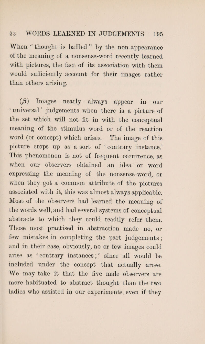 When “ thought is baffled ” by the non-appearance of the meaning of a nonsense-word recently learned with pictures, the fact of its association with them would sufficiently account for their images rather than others arising. (/3) Images nearly always appear in our ‘ universal7 judgements when there is a picture of the set which will not fit in with the conceptual meaning of the stimulus word or of the reaction word (or concept) which arises. The image of this picture crops up as a sort of ‘ contrary instance/ This phenomenon is not of frequent occurrence, as when our observers obtained an idea or word expressing the meaning of the nonsense-word, or when they got a common attribute of the pictures associated with it, this was almost always applicable. Most of the observers had learned the meaning of the words well, and had several systems of conceptual abstracts to which they could readily refer them. Those most practised in abstraction made no, or few mistakes in completing the part judgements; and in their case, obviously, no or few images could arise as ‘ contrary instances; ’ since all would be included under the concept that actually arose. We may take it that the five male observers are more habituated to abstract thought than the two ladies who assisted in our experiments, even if they