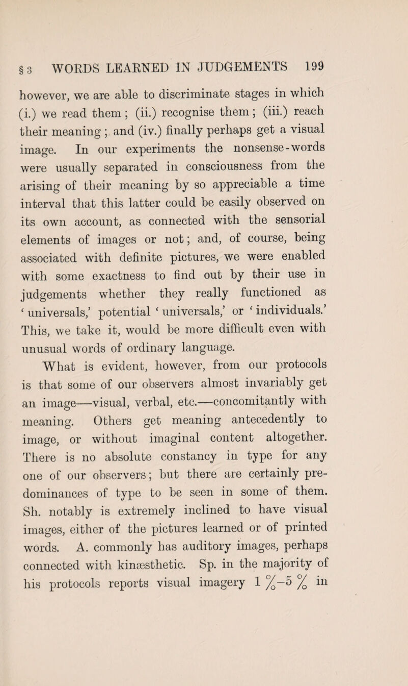 §3 however, we are able to discriminate stages in which (i.) we read them; (ii.) recognise them; (iii.) reach their meaning ; and (iv.) finally perhaps get a visual image. In our experiments the nonsense-words were usually separated in consciousness from the arising of their meaning by so appreciable a time interval that this latter could be easily observed on its own account, as connected with the sensorial elements of images or not; and, of course, being associated with definite pictures, we were enabled with some exactness to find out by their use in judgements whether they really functioned as ‘ universals,’ potential ‘ universal,’ or ‘ individuals.’ This, we take it, would be more difficult even with unusual words of ordinary language. What is evident, however, from our protocols is that some of our observers almost invariably get an image—visual, verbal, etc.—concomitantly with meaning. Others get meaning antecedently to image, or without imaginal content altogether. There is no absolute constancy in type for any one of our observers; but there are certainly pre¬ dominances of type to be seen in some of them. Sh. notably is extremely inclined to have visual images, either of the pictures learned or of printed words. A. commonly has auditory images, perhaps connected with kinaesthetic. Sp. in the majority of his protocols reports visual imagery 1 %-5 % in