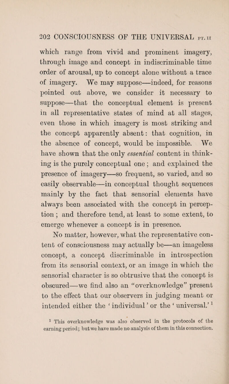 which range from vivid and prominent imagery, through image and concept in indiscriminate time order of arousal, up to concept alone without a trace of imagery. We may suppose—indeed, for reasons pointed out above, we consider it necessary to suppose—that the conceptual element is present in all representative states of mind at all stages, even those in which imagery is most striking and the concept apparently absent: that cognition, in the absence of concept, would be impossible. We have shown that the only essential content in think¬ ing is the purely conceptual one ; and explained the presence of imagery—so frequent, so varied, and so easily observable—in conceptual thought sequences mainly by the fact that sensorial elements have always been associated with the concept in percep¬ tion ; and therefore tend, at least to some extent, to emerge whenever a concept is in presence. No matter, however, what the representative con¬ tent of consciousness may actually be—an imageless concept, a concept discriminable in introspection from its sensorial context, or an image in which the sensorial character is so obtrusive that the concept is obscured—we find also an “overknowledge” present to the effect that our observers in judging meant or intended either the ‘ individual ’ or the ‘ universal.’1 1 This overknowledge was also observed in the protocols of the earning period; but we have made no analysis of them in this connection.