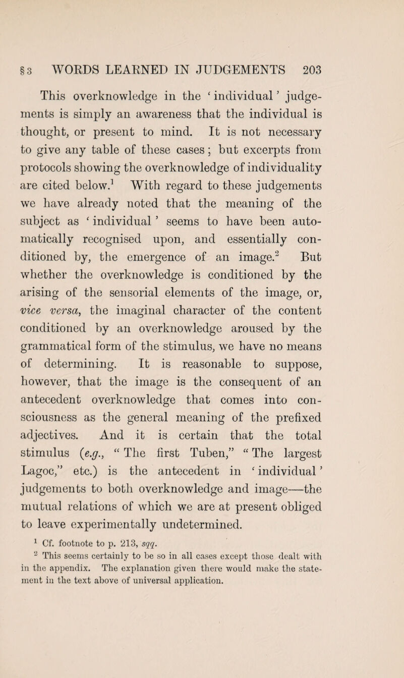 This overknowledge in the ‘ individual ’ judge¬ ments is simply an awareness that the individual is thought, or present to mind. It is not necessary to give any table of these cases; but excerpts from protocols showing the overknowledge of individuality are cited below.1 With regard to these judgements we have already noted that the meaning of the subject as ‘ individual ’ seems to have been auto¬ matically recognised upon, and essentially con¬ ditioned by, the emergence of an image.2 But whether the overknowledge is conditioned by the arising of the sensorial elements of the image, or, vice versa, the imaginal character of the content conditioned by an overknowledge aroused by the grammatical form of the stimulus, we have no means of determining. It is reasonable to suppose, however, that the image is the consequent of an antecedent overknowledge that comes into con¬ sciousness as the general meaning of the prefixed adjectives. And it is certain that the total stimulus (e.g., “ The first Tuben,” “ The largest Lagoc,” etc.) is the antecedent in ‘ individual ’ judgements to both overknowledge and image—the mutual relations of which we are at present obliged to leave experimentally undetermined. 1 Cf. footnote to p. 213, sqq. 2 This seems certainly to be so in all cases except those dealt with in the appendix. The explanation given there would make the state¬ ment in the text above of universal application.