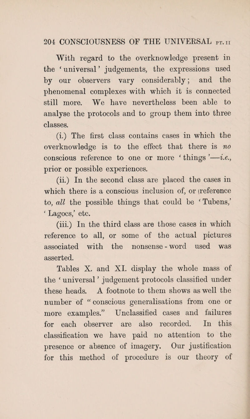 With regard to the overknowledge present in the ‘ universal ’ judgements, the expressions used by our observers vary considerably; and the phenomenal complexes with which it is connected still more. We have nevertheless been able to analyse the protocols and to group them into three classes. (i.) The first class contains cases in which the overknowledge is to the effect that there is no conscious reference to one or more ‘ things ’—i.e., prior or possible experiences. (ii.) In the second class are placed the cases in which there is a conscious inclusion of, or (reference to, all the possible things that could be ‘ Tubens,’ ‘ Lagocs,’ etc. (iii.) In the third class are those cases in which reference to all, or some of the actual pictures associated with the nonsense - word used was asserted. Tables X. and XI. display the whole mass of the ‘ universal ’ judgement protocols classified under these heads. A footnote to them shows as well the number of “ conscious generalisations from one or more examples.” Unclassified cases and failures for each observer are also recorded. In this classification we have paid no attention to the presence or absence of imagery. Our justification for this method of procedure is our theory of