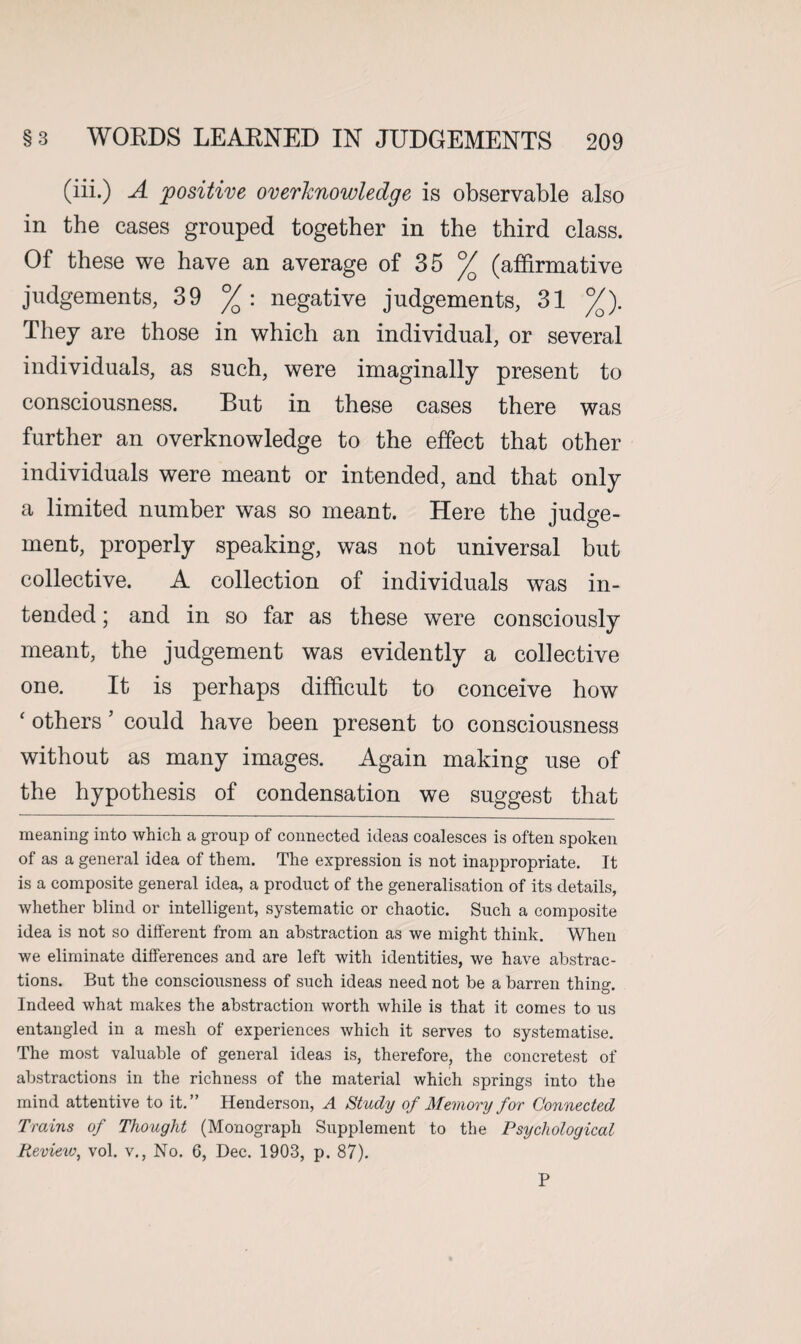 (iii.) A positive overknowledge is observable also in the cases grouped together in the third class. Of these we have an average of 35 % (affirmative judgements, 39 %: negative judgements, 31 %). They are those in which an individual, or several individuals, as such, were imaginally present to consciousness. But in these cases there was further an overknowledge to the effect that other individuals were meant or intended, and that only a limited number was so meant. Here the judge¬ ment, properly speaking, was not universal but collective. A collection of individuals was in¬ tended ; and in so far as these were consciously meant, the judgement was evidently a collective one. It is perhaps difficult to conceive how ‘ others ’ could have been present to consciousness without as many images. Again making use of the hypothesis of condensation we suggest that meaning into which a group of connected ideas coalesces is often spoken of as a general idea of them. The expression is not inappropriate. It is a composite general idea, a product of the generalisation of its details, whether blind or intelligent, systematic or chaotic. Such a composite idea is not so different from an abstraction as we might think. When we eliminate differences and are left with identities, we have abstrac¬ tions. But the consciousness of such ideas need not be a barren thing. Indeed what makes the abstraction worth while is that it comes to us entangled in a mesh of experiences which it serves to systematise. The most valuable of general ideas is, therefore, the concretest of abstractions in the richness of the material which springs into the mind attentive to it.” Henderson, A Study of Memory for Connected Trains of Thought (Monograph Supplement to the Psychological Review, vol. v., No. 6, Dec. 1903, p. 87). P