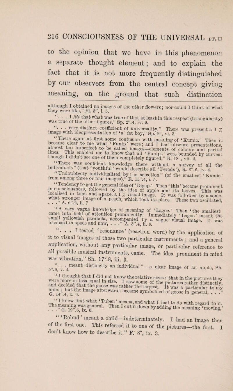 to the opinion that we have in this phenomenon a separate thought element; and to explain the fact that it is not more frequently distinguished by our observers from the central concept giving meaning, on the ground that such distinction although I obtained no images of the other flowers ; nor could I think of what they were like,” FI. 3, i. 5. • • 1/?^ that what was true of that at least in this respect (triangularity) was true of the other figures,” Sp. 2”.4, iv. 9. * ' • very distinct coefficient of universality.” There was present a 1 °/ image with ideopresentation of ‘a’ fat boy,” Sp. 2, vi. 3. “There again at first some confusion with meaning of ‘Kumic.’ Then it became clear to me what 1 Funip ’ were ; and I had obscure presentations, almost too imperfect to be called images—elements of colours and partial !ifeS‘ v Th1? miabled me to know that all ‘Funips’ were bounded by curves : though I didn t see one of them completely figured,” R. 18”, vii. 2. • confident knowledge there without a survey of all the individuals (that youthful’ would describe all ‘ Ferods’), R. 3”.6, iv. 4. “Undoubtedly individualised by the selection” (of the smallest ‘ Kumic’ from among three or four images),” R. 15.4, i. 5. “Tendency to get the general idea of * * Digep. ’ Then ‘ this ’ became prominent m consciousness, followed by the idea of apple and its leaves. This was localised m time and space, a 1 % visual image. It was followed by a some¬ what stronger image of a peach, which took its place. These two oscillated, ... A. O .2, 11. 7 k£owiedge of meaning of ‘Lagoc.’ Then ‘the smallest US f ! 0f atfeVtl0n Prominently. Immediately ‘ Lagoc ’ meant the small yellowish parabola, accompanied by a vague visual image. It was localised m space and now, . . A. 3”. 4, ii. 9. ... I tested resonance (reaction word) by the application of it to visual images of those two particular instruments ; and a general application, without any particular image, or particular reference to all possible musical instruments, came. The idea prominent in mind was vibration,” Sh. 17.8, iii. 3. 5”6*v ■4meant dlstmctly an individual ” —a clear image of an apple, Sh. ‘‘J bought that I did not know the relative sizes : that in the pictures they and decided rfhnfSfuUa m S1Z6‘ ^ saw some of the pictures rather distinctly, minr g°?se Was-raKther the largest. It was a particular to my G.14.4b x ^ 8 afterwarQS became symbolical of goose in general, . . .” “ I knew first what ‘ Tuben ’ means, and what I had to do with regard to it. . . G. ggneraL Then 1 cut it; down by adding the meaning ‘ moving,' Robud ’ meant a child—indeterminately. I had an image then of the first one. This referred it to one of the pictures—the first. I don’t know how to describe it,” F.' 8, ix. 3.