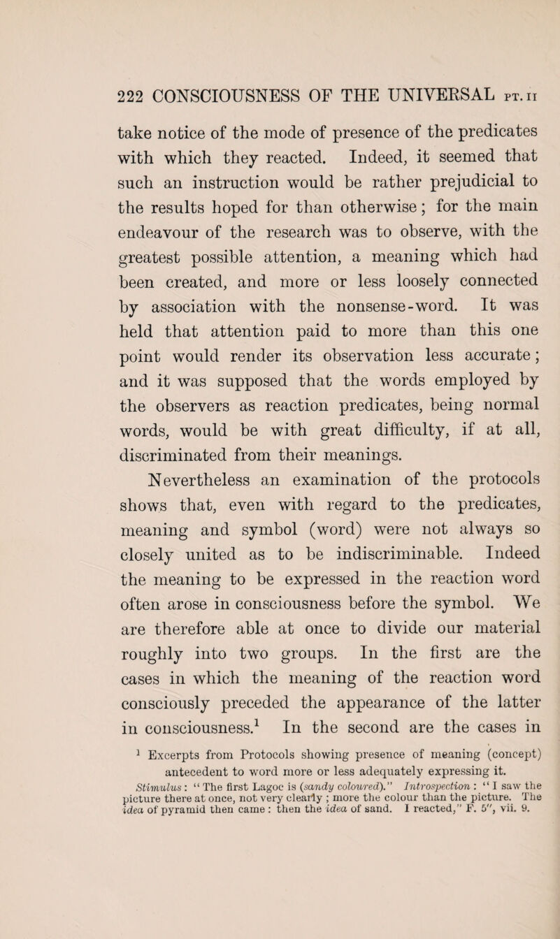 take notice of the mode of presence of the predicates with which they reacted. Indeed, it seemed that such an instruction would be rather prejudicial to the results hoped for than otherwise; for the main endeavour of the research was to observe, with the greatest possible attention, a meaning which had been created, and more or less loosely connected by association with the nonsense-word. It was held that attention paid to more than this one point would render its observation less accurate; and it was supposed that the words employed by the observers as reaction predicates, being normal words, would be with great difficulty, if at all, discriminated from their meanings. Nevertheless an examination of the protocols shows that, even with regard to the predicates, meaning and symbol (word) were not always so closely united as to be indiscriminate. Indeed the meaning to be expressed in the reaction word often arose in consciousness before the symbol. We are therefore able at once to divide our material roughly into two groups. In the first are the cases in which the meaning of the reaction word consciously preceded the appearance of the latter in consciousness.1 In the second are the cases in 1 Excerpts from Protocols showing presence of meaning (concept) antecedent to word more or less adequately expressing it. Stimulus : “ The first Lagoc is (sandy coloured).” Introspection : “ I saw the picture there at once, not very clearly ; more the colour than the picture. The idea of pyramid then came : then the idea of sand. I reacted,” F. 5, vii. 9.