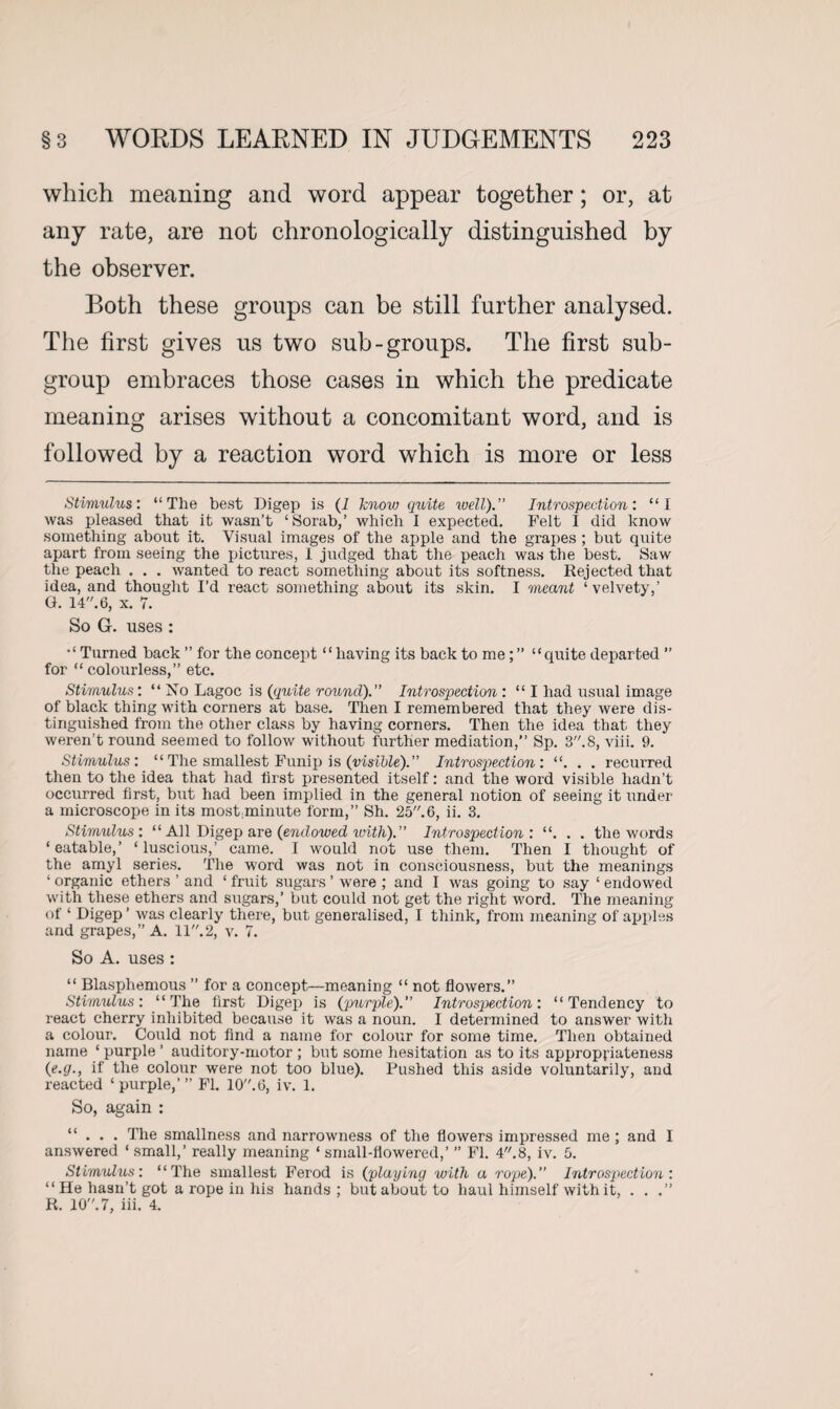 which meaning and word appear together; or, at any rate, are not chronologically distinguished by the observer. Both these groups can be still further analysed. The first gives us two sub-groups. The first sub¬ group embraces those cases in which the predicate meaning arises without a concomitant word, and is followed by a reaction word which is more or less Stimulus: “The best Digep is (I know quite well). Introspection: “I was pleased that it wasn’t ‘Sorab,’ which I expected. Felt I did know something about it. Visual images of the apple and the grapes ; but quite apart from seeing the pictures, 1 judged that the peach was the best. Saw the peach . . . wanted to react something about its softness. Rejected that idea, and thought I’d react something about its skin. I meant ‘ velvety,’ G. 14. 6, x. 7. So G. uses: “Turned back ” for the concept “having its back to me;” “quite departed ” for “colourless,” etc. Stimulus: “ No Lagoc is (quite round). Introspection : “ I had usual image of black thing with corners at base. Then I remembered that they were dis¬ tinguished from the other class by having corners. Then the idea that they weren’t round seemed to follow without further mediation,” Sp. 3.8, viii. 9. Stimulus: “ The smallest Funip is (visible). Introspection: “. . . recurred then to the idea that had first presented itself: and the word visible hadn’t occurred first, but had been implied in the general notion of seeing it under a microscope in its mostminute form,” Sh. 25.6, ii. 3. Stimulus: “ All Digep are (endowed with). Introspection: “. . . the words ‘eatable,’ ‘luscious,’ came. I would not use them. Then I thought of the amyl series. The word was not in consciousness, but the meanings ‘ organic ethers ’ and ‘ fruit sugars ’ were ; and I was going to say ‘ endowed with these ethers and sugars,’ but could not get the right v'ord. The meaning of ‘ Digep ’ was clearly there, but generalised, I think, from meaning of apples and grapes,” A. 11.2, v. 7. So A. uses : “ Blasphemous ” for a concept—meaning “ not flowers.” Stimulus: “The first Digep is (purple). Introspection: “Tendency to react cherry inhibited because it was a noun. I determined to answer with a colour. Could not find a name for colour for some time. Then obtained name ‘ purple ’ auditory-motor ; but some hesitation as to its appropriateness (e.g., if the colour were not too blue). Pushed this aside voluntarily, and reacted ‘ purple,’ ” FI. 10.6, iv. 1. So, again : “ . . . The smallness and narrowness of the flowers impressed me; and I answered ‘ small,’ really meaning ‘ small-flowered,’ ” FI. 4.8, iv. 5. Stimulus: “The smallest Ferod is (playing with a rope) Introspection: “ He hasn’t got a rope in his hands; butaboutto haul himself with it, . . R. 10. 7, iii. 4.