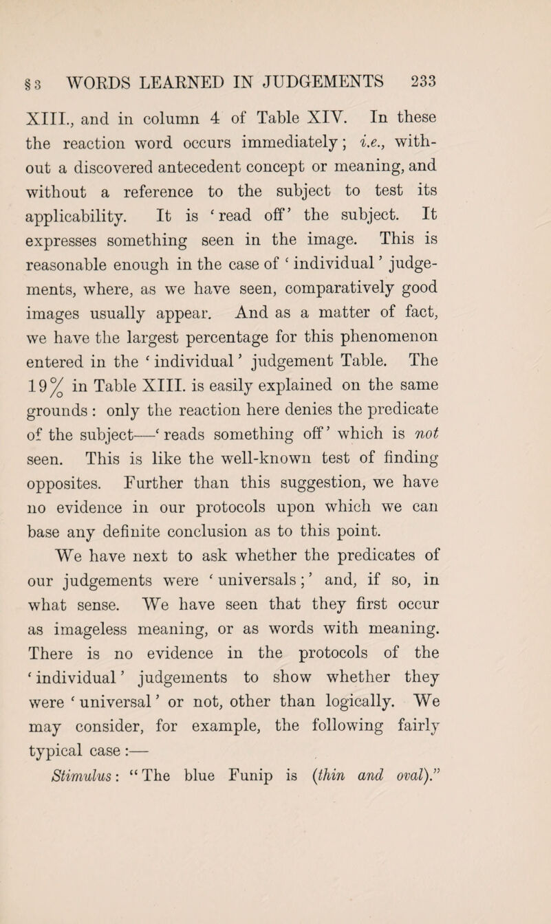XIII., and in column 4 of Table XIV. In these the reaction word occurs immediately; i.e., with¬ out a discovered antecedent concept or meaning, and without a reference to the subject to test its applicability. It is ‘ read off’ the subject. It expresses something seen in the image. This is reasonable enough in the case of ‘ individual5 judge¬ ments, where, as we have seen, comparatively good images usually appear. And as a matter of fact, we have the largest percentage for this phenomenon entered in the ‘ individual ’ judgement Table. The 19% in Table XIII. is easily explained on the same grounds : only the reaction here denies the predicate of the subject—‘reads something off’ which is not seen. This is like the well-known test of finding opposites. Further than this suggestion, we have no evidence in our protocols upon which we can base any definite conclusion as to this point. We have next to ask whether the predicates of our judgements were ‘ universals; ’ and, if so, in what sense. We have seen that they first occur as imageless meaning, or as words with meaning. There is no evidence in the protocols of the ‘ individual ’ judgements to show whether they were ‘ universal5 or not, other than logically. We may consider, for example, the following fairly typical case:— Stimulus: “The blue Funip is (thin and oval).”