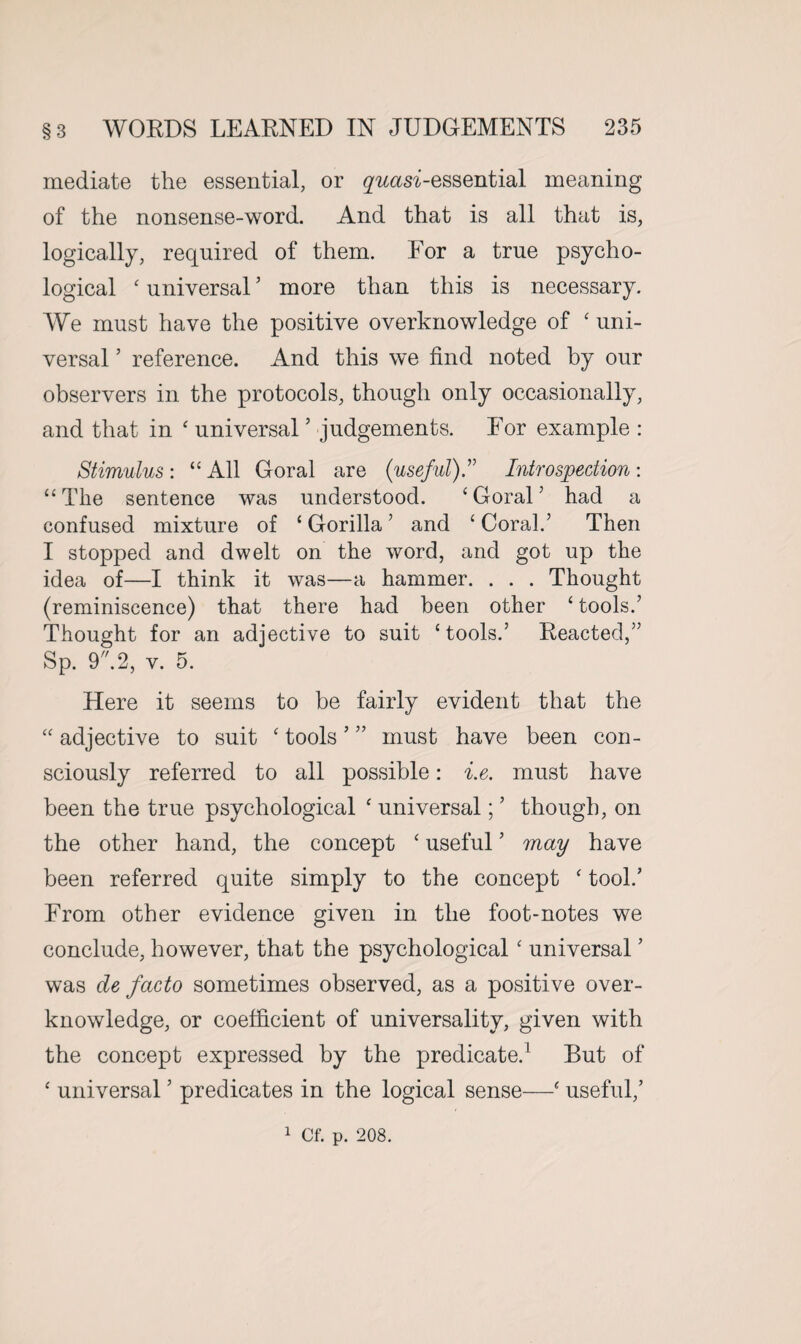 mediate the essential, or gwm-essential meaning of the nonsense-word. And that is all that is, logically, required of them. For a true psycho¬ logical ‘ universal5 more than this is necessary. We must have the positive overknowledge of ‘ uni¬ versal ’ reference. And this we find noted by our observers in the protocols, though only occasionally, and that in ‘ universal ’ judgements. For example : Stimulus: “ All Goral are (useful)” Introspection: “ The sentence was understood. ‘ Goral ’ had a confused mixture of ‘ Gorilla5 and ‘ Coral.’ Then I stopped and dwelt on the word, and got up the idea of—I think it was—a hammer. . . . Thought (reminiscence) that there had been other ‘ tools.’ Thought for an adjective to suit ‘tools.’ Reacted,” Sp. 9.2, v. 5. Here it seems to be fairly evident that the “adjective to suit ‘tools’” must have been con¬ sciously referred to all possible: i.e. must have been the true psychological ‘ universal; ’ though, on the other hand, the concept ‘ useful ’ may have been referred quite simply to the concept ‘ took’ From other evidence given in the foot-notes we conclude, however, that the psychological ‘ universal ’ was de facto sometimes observed, as a positive over¬ knowledge, or coefficient of universality, given with the concept expressed by the predicate.1 But of ‘ universal ’ predicates in the logical sense—‘ useful,’ 1 Cf. p. 208.
