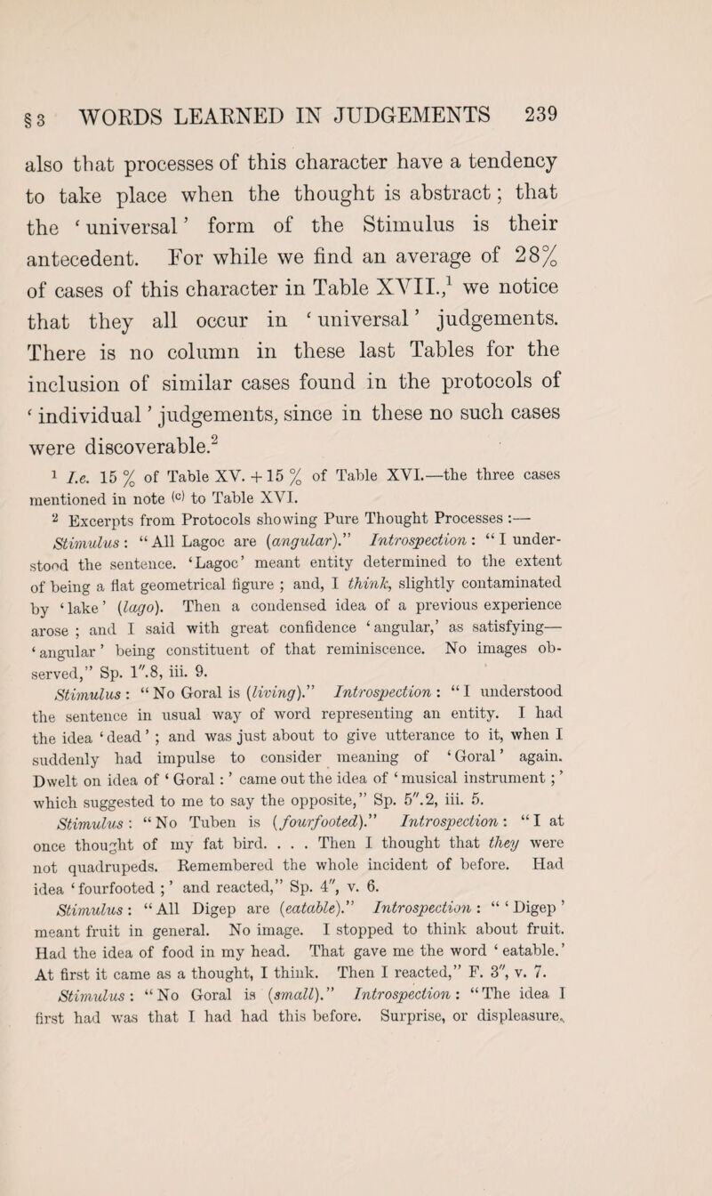 also that processes of this character have a tendency to take place when the thought is abstract; that the ‘ universal ’ form of the Stimulus is their antecedent. For while we find an average of 28% of cases of this character in Table XVII.,1 we notice that they all occur in ‘ universal ’ judgements. There is no column in these last Tables for the inclusion of similar cases found in the protocols of ‘ individual ’ judgements, since in these no such cases were discoverable.2 1 I.e. 15 % of Table XV. + 15 % of Table XVI.—the three cases mentioned in note to Table XVI. 2 Excerpts from Protocols showing Pure Thought Processes :— Stimulus : “ All Lagoc are (angular).” Introspection : “ I under¬ stood the sentence. ‘Lagoc’ meant entity determined to the extent of being a flat geometrical figure ; and, I think, slightly contaminated by ‘ lake ’ (lago). Then a condensed idea of a previous experience arose; and I said with great confidence ‘angular,’ as satisfying— ‘angular’ being constituent of that reminiscence. No images ob¬ served,” Sp. 1.8, iii. 9. Stimulus: “No Goral is {living).” Introspection: “I understood the sentence in usual way of word representing an entity. I had the idea ‘ dead ’ ; and was just about to give utterance to it, when I suddenly had impulse to consider meaning of ‘ Goral ’ again. Dwelt on idea of ‘ Goral : ’ came out the idea of ‘ musical instrument ; ’ which suggested to me to say the opposite,” Sp. 5.2, iii. 5. Stimulus: “No Tuben is (fourfooted)” Introspection: “I at once thought of my fat bird. . . . Then I thought that they Avere not quadrupeds. Remembered the whole incident of before. Had idea ‘fourfooted ; ’ and reacted,” Sp. 4, v. 6. Stimulus: “All Digep are (eatable).” Introspection: “ ‘ Digep ’ meant fruit in general. No image. I stopped to think about fruit. Had the idea of food in my head. That gave me the word ‘ eatable. ’ At first it came as a thought, I think. Then I reacted,” F. 3, v. 7. Stimulus: “No Goral is (small).” Introspection: “The idea I first had was that I had had this before. Surprise, or displeasure..