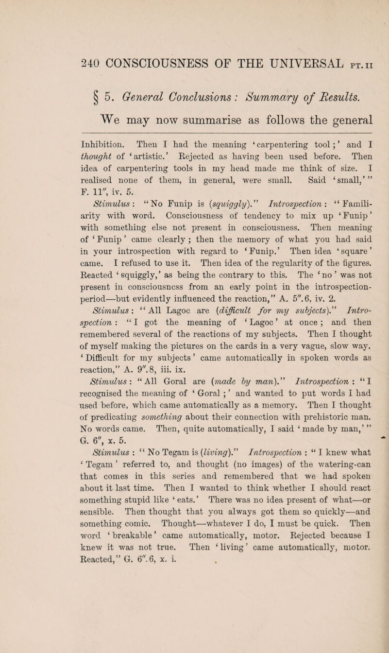 j 5. General Conclusions: Summary of Results. We may now summarise as follows the general Inhibition. Then I had the meaning ‘ carpentering tool; ’ and I thought of ‘artistic.’ Rejected as having been used before. Then idea of carpentering tools in my head made me think of size. I realised none of them, in general, were small. Said ‘small,’” F. 11, iv. 5. Stimulus: “No Funip is {squiggly)” Introspection: “Famili¬ arity with word. Consciousness of tendency to mix up ‘ Funip ’ with something else not present in consciousness. Then meaning of ‘ Funip ’ came clearly ; then the memory of what you had said in your introspection with regard to ‘Funip.’ Then idea ‘square’ came. I refused to use it. Then idea of the regularity of the figures. Reacted ‘ squiggly,’ as being the contrary to this. The ‘no ’ was not present in consciousness from an early point in the introspection- period—but evidently influenced the reaction,” A. 5.6, iv. 2. Stimulus: “All Lagoc are (difficult for my subjects).” Intro¬ spection : “ I got the meaning of ‘ Lagoc ’ at once ; and then remembered several of the reactions of my subjects. Then I thought of myself making the pictures on the cards in a very vague, slow way. ‘ Difficult for my subjects ’ came automatically in spoken words as reaction,” A. 9. 8, iii. ix. Stimulus-. “All Goral are {made by man).” Introspection'. “I recognised the meaning of ‘ Goral ; ’ and wanted to put words I had used before, which came automatically as a memory. Then I thought of predicating something about their connection with prehistoric man. No words came. Then, quite automatically, I said ‘ made by man,’ ” G. 6, x. 5. Stimulus : “ No Tegam is {living).” Introspection : “ I knew what ‘ Tegam ’ referred to, and thought (no images) of the watering-can that comes in this series and remembered that we had spoken about it last time. Then I wanted to think whether I should react something stupid like ‘ eats.’ There was no idea present of what—or sensible. Then thought that you always got them so quickly—and something comic. Thought—whatever I do, I must be quick. Then word ‘breakable’ came automatically, motor. Rejected because I knew it was not true. Then ‘ living ’ came automatically, motor. Reacted,” G. 6.6, x. i.