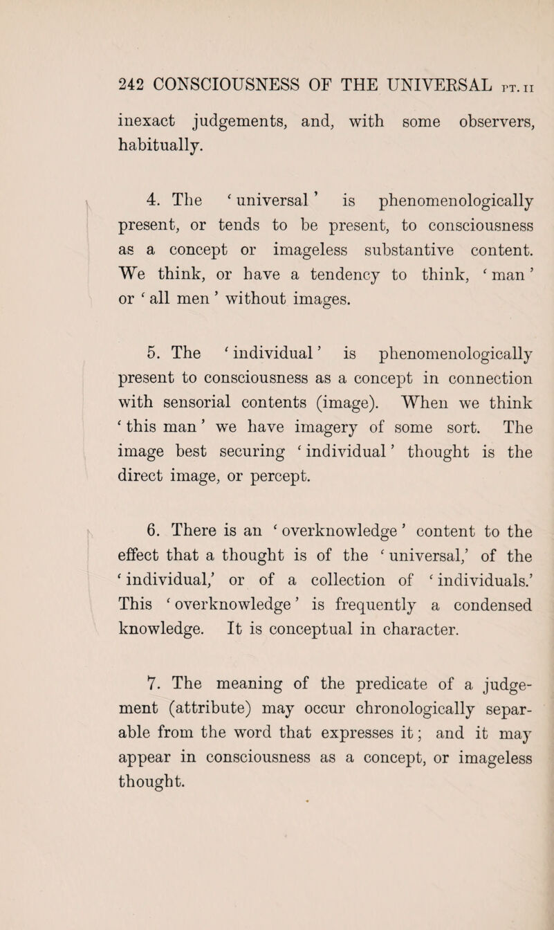 inexact judgements, and, with some observers, habitually. 4. The ‘ universal ’ is phenomenologically present, or tends to be present, to consciousness as a concept or imageless substantive content. We think, or have a tendency to think, f man ’ or ‘ all men ’ without images. 5. The ' individual ’ is phenomenologically present to consciousness as a concept in connection with sensorial contents (image). When we think ‘ this man ’ we have imagery of some sort. The image best securing c individual ’ thought is the direct image, or percept. 6. There is an ‘ overknowledge ’ content to the effect that a thought is of the c universal,’ of the ' individual,’ or of a collection of ‘ individuals.’ This f overknowledge ’ is frequently a condensed knowledge. It is conceptual in character. 7. The meaning of the predicate of a judge¬ ment (attribute) may occur chronologically separ¬ able from the word that expresses it; and it may appear in consciousness as a concept, or imageless thought.