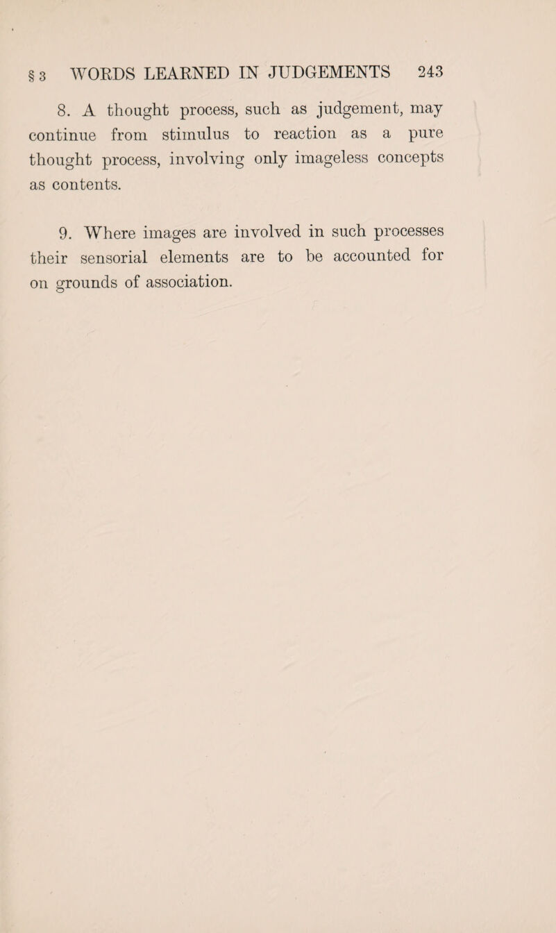 8. A thought process, such as judgement, may continue from stimulus to reaction as a pure thought process, involving only imageless concepts as contents. 9. Where images are involved in such processes their sensorial elements are to be accounted for on grounds of association.