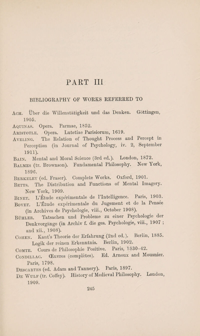 PAET III BIBLIOGRAPHY OF WORKS REFERRED TO Ach. Uber die Willenstatigkeit und das Denken. Gottingen, 1905. Aquinas. Opera. Parmae, 1852. Aristotle. Opera. Lutetiae Parisiorum, 1619. Aveling. The Relation of Thought Process and Percept in Perception (in Journal of Psychology, iv. 2, September 1911). Bain. Mental and Moral Science (3rd ed.). London, 1872. Balmes (tr. Brownson). Fundamental Philosophy. New York, 1896. Berkeley (ed. Fraser). Complete Works. Oxford, 1901. Betts. The Distribution and Functions of Mental Imagery. New York, 1909. Binet. L’Etude experimental de VIntelligence. Paris, 1903. Bo vet. L’fitude experimentale du Jugement et de la Pensee (in Archives de Psychologie, viii., October 1908). Buhler. Tatsachen und Probleme zu einer Psychologie der Denkvorgange (in Archiv f. die ges. Psychologie, viii., 190/ ; and xii., 1908). Cohen. Kant’s Theorie der Erfahrung (2nd ed.). Berlin, 1885. Logik der reinen Erkenntnis. Berlin, 1902. Comte. Cours de Philosophic Positive. Paris, 1830-42. Condillac. (Euvres (completes). Ed. Arnoux and Mousnier. Paris, 1798. Descartes (ed. Adam and Tannery). Paris, 189/. De Wulf (tr. Coffey). History of Medieval Philosophy. London, 1909.