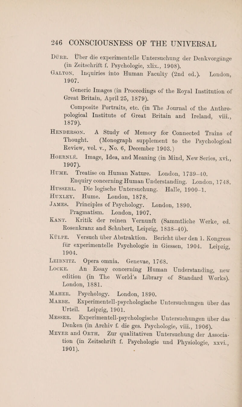 Durr. Tiber die experimentelle Untersuchung der Denkvorgange (in Zeitschrift f. Psychologie, xlix., 1908). Galton. Inquiries into Human Faculty (2nd ed.). London, 1907. Generic Images (in Proceedings of the Royal Institution of Great Britain, April 25, 1879). Composite Portraits, etc. (in The Journal of the Anthro¬ pological Institute of Great Britain and Ireland, viii., 1879). Henderson. A Study of Memory for Connected Trains of Ihought. (Monograph supplement to the Psychological Review, vol. v., No. 6, December 1903.) HoernlA Image, Idea, and Meaning (in Mind, New Series, xvi., 1907). Hume. Treatise on Human Nature. London, 1739-40. Enquiry concerning Human Understanding. London, 1748. Husserl. Die logische Untersuchung. Halle, 1900-1. Huxley. Hume. London, 1878. James. Principles of Psychology. London, 1890. Pragmatism. London, 1907. Kant. Kritik der reinen Yernunft (Sammtliche Werke, ed, Rosenkranz and Schubert, Leipzig, 1838-40). Kulpe. Versuch fiber Abstraktion. Bericht fiber den 1. Kongress ffir experimentelle Psychologie in Giessen, 1904. Leipzig, 1904. Leibnitz. Opera omnia. Genevae, 1768. Locke. An Essay concerning Human Understanding, new edition (in The World’s Library of Standard Works). London, 1881. Maher. Psychology. London, 1890. Marbe. Experimentell-psychologische Untersuchungen fiber das Urteil. Leipzig, 1901. Messer. Experimentell-psychologische Untersuchungen fiber das Denken (in Archiv f. die ges. Psychologie, viii., 1906). Meyer and Orth. Zur qualitativen Untersuchung der Associa¬ tion (in Zeitschrift f. Psychologie und Physiologie, xxvi., 1901).