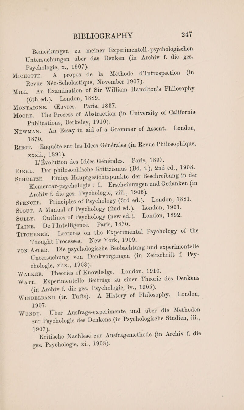 BIBLIOGRAPHY Bemerkungen zu meiner Experimentell - psychologischen Untersuchungen iiber das Denken (in Archiv f. die ges. Psychologie, x., 1907). Michotte. A propos de la Methode d Introspection (in Revue Neo-Scholastique, November 1907). Mill. An Examination of Sir AVilliam Hamilton s Philosophy (6th ed.). London, 1889. Montaigne. (Euvres. Paris, 1837. Moore. The Process of Abstraction (in University ot California Publications, Berkeley, 1910). Newman. An Essay in aid of a Grammar of Assent. London, 1870. Ribot. Enquete sur les Idees Generates (in Revue Philosophique, xxxii., 1891). L’Evolution des Idees Generates. Paris, 1897. Riehl. Der philosophische Kritizismus (Bd. i.), 2nd ed., 1908. Schultze. Einige Hauptgesichtspunkte der Beschreibung in der Elementar-psychologie : I. Erscheinungen und Gedanken (in Archiv f. die ges. Psychologie, viii., 1906). Spencer. Principles of Psychology (3rd ed.). London, 1881. Stout. A Manual of Psychology (2nd ed.). London, 1901. Sully. Outlines of Psychology (new ed.). London, 1892. Taine. De 1’ Intelligence. Paris, 1870. Titchener. Lectures on the Experimental Psychology ol the Thought Processes. New York, 1909. von Aster. Die psychologische Beobachtung und experimentelle Untersuchung von Denkvorgangen (in Zeitschnlt f. Psy¬ chologie, xlix., 1908). Walker. Theories of Knowledge. London, 1910. Watt. Experimentelle Beitrage zu einer Theorie des Denkens (in Archiv f. die ges. Psychologie, iv., 1905). Windelband (tr. Tufts). A History of Philosophy. London, 1907. Wundt. Uber Ausfrage-experimente und fiber die Methoden zur Psychologie des Denkens (in Psychologische Studien, iii., 19°7). . , Kritische Nachlese zur Ausfragemethode (in Archiv i. die ges. Psychologie, xi., 1908).