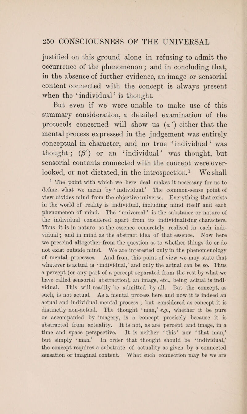 justified on this ground alone in refusing to admit the occurrence of the phenomenon; and in concluding that, in the absence of further evidence, an image or sensorial content connected with the concept is always present when the ‘ individual ’ is thought. But even if we were unable to make use of this summary consideration, a detailed examination of the protocols concerned will show us (a') either that the mental process expressed in the judgement was entirely conceptual in character, and no true ‘ individual ’ was thought; (i3') or an ‘individual’ was thought, but sensorial contents connected with the concept were over¬ looked, or not dictated, in the introspection.1 We shall 1 The point with which we here deal makes it necessary for us to define what we mean by ‘ individual.’ The common-sense point of view divides mind from the objective universe. Everything that exists in the world of reality is individual, including mind itself and each phenomenon of mind. The ‘ universal ’ is the substance or nature of the individual considered apart from its individualising characters. Thus it is in nature as the essence concretely realised in each indi¬ vidual ; and in mind as the abstract idea of that essence. Now here we prescind altogether from the question as to whether things do or do not exist outside mind. We are interested only in the phenomenology of mental processes. And from this point of view we may state that whatever is actual is ‘ individual,’ and only the actual can be so. Thus a percept (or any part of a percept separated from the rest by what we have called sensorial abstraction), an image, etc., being actual is indi¬ vidual. This will readily be admitted by all. But the concept, as such, is not actual. As a mental process here and now it is indeed an actual and individual mental process ; but considered as concept it is distinctly non-actual. The thought ‘man,’ e.g., whether it be pure or accompanied by imagery, is a concept precisely because it is abstracted from actuality. It is not, as are percept and image, in a time and space perspective. It is neither ‘ this ’ nor ‘ that man,’ but simply ‘man.’ In order that thought should be ‘individual,’ the concept requires a substrate of actuality as given by a connected sensation or imaginal content. What such connection may be we are