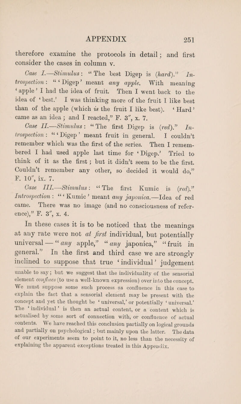 therefore examine the protocols in detail; and first consider the cases in column v. Case I.—Stimulus : “ The best Digep is (hard)” In¬ trospection : “ ‘ Digep ’ meant any apple. With meaning ‘ apple 5 I had the idea of fruit. Then I went back to the idea of ‘ best.’ I was thinking more of the fruit I like best than of the apple (which is the fruit I like best). ‘ Hard ’ came as an idea ; and I reacted,” F. 3, x. 7. Case II.—Stimulus : “ The first Digep is (red).” In¬ trospection : “ 4 Digep ’ meant fruit in general. I couldn’t remember which was the first of the series. Then I remem¬ bered I had used apple last time for ‘ Digep.’ Tried to think of it as the first ; but it didn’t seem to be the first. Couldn’t remember any other, so decided it would do,” F. 10, ix. 7. Case III.—Stimulus: “ The first Kumic is (red).” Introspection : “ ‘ Kumic ’ meant any japonica.—Idea of red came. There was no image (and no consciousness of refer¬ ence),” F. 3, x. 4. In these cases it is to be noticed that the meanings at any rate were not at first individual, but potentially universal — “any apple,” “any japonica,” “fruit in general.” In the first and third case we are strongly inclined to suppose that true ‘individual’ judgement unable to say; but we suggest that the individuality of the sensorial element confines (to use a well-known expression) over into the concept. We must suppose some such process as confluence in this case to explain the fact that a sensorial element may be present with the concept and yet the thought be ‘ universal,’ or potentially ‘ universal.’ The individual is then an actual content, or a content which is actualised by some sort of connection with, or confluence of actual contents. W e have reached this conclusion partially on logical grounds and partially on psychological; but mainly upon the latter. The data of our experiments seem to point to it, no less than the necessity of explaining the apparent exceptions treated in this Appendix.