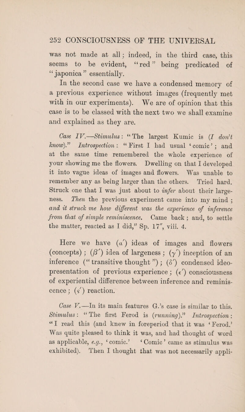 was not made at all; indeed, in the third case, this seems to be evident, “red” being predicated of “japonica” essentially. In the second case we have a condensed memory of a previous experience without images (frequently met with in our experiments). We are of opinion that this case is to be classed with the next two we shall examine and explained as they are. Case IV.—Stimulus: “ The largest Kumic is (/ don’t know).” Introspection: “First I had usual ‘comic’; and at the same time remembered the whole experience of your showing me the flowers. Dwelling on that I developed it into vague ideas of images and flowers. Was unable to remember any as being larger than the others. Tried hard. Struck one that I was just about to infer about their large¬ ness. Then the previous experiment came into my mind ; and it struck me how different was the experience of inference from that of simple reminiscence. Came back ; and, to settle the matter, reacted as I did,” Sp. 17, viii. 4. Here we have (a') ideas of images and flowers (concepts) ; (ft') idea of largeness ; (y) inception of an inference (“ transitive thought ”) ; (S') condensed ideo- presentation of previous experience; (C) consciousness of experiential difference between inference and reminis¬ cence ; (s') reaction. Case V.—In its main features G.’s case is similar to this. Stimulus: “ The first Ferod is (running).” Introspection: “ I read this (and knew in foreperiod that it was ‘ Ferod.’ Was quite pleased to think it was, and had thought of word as applicable, e.g., ‘comic.’ ‘Comic’ came as stimulus was exhibited). Then I thought that was not necessarily appli-