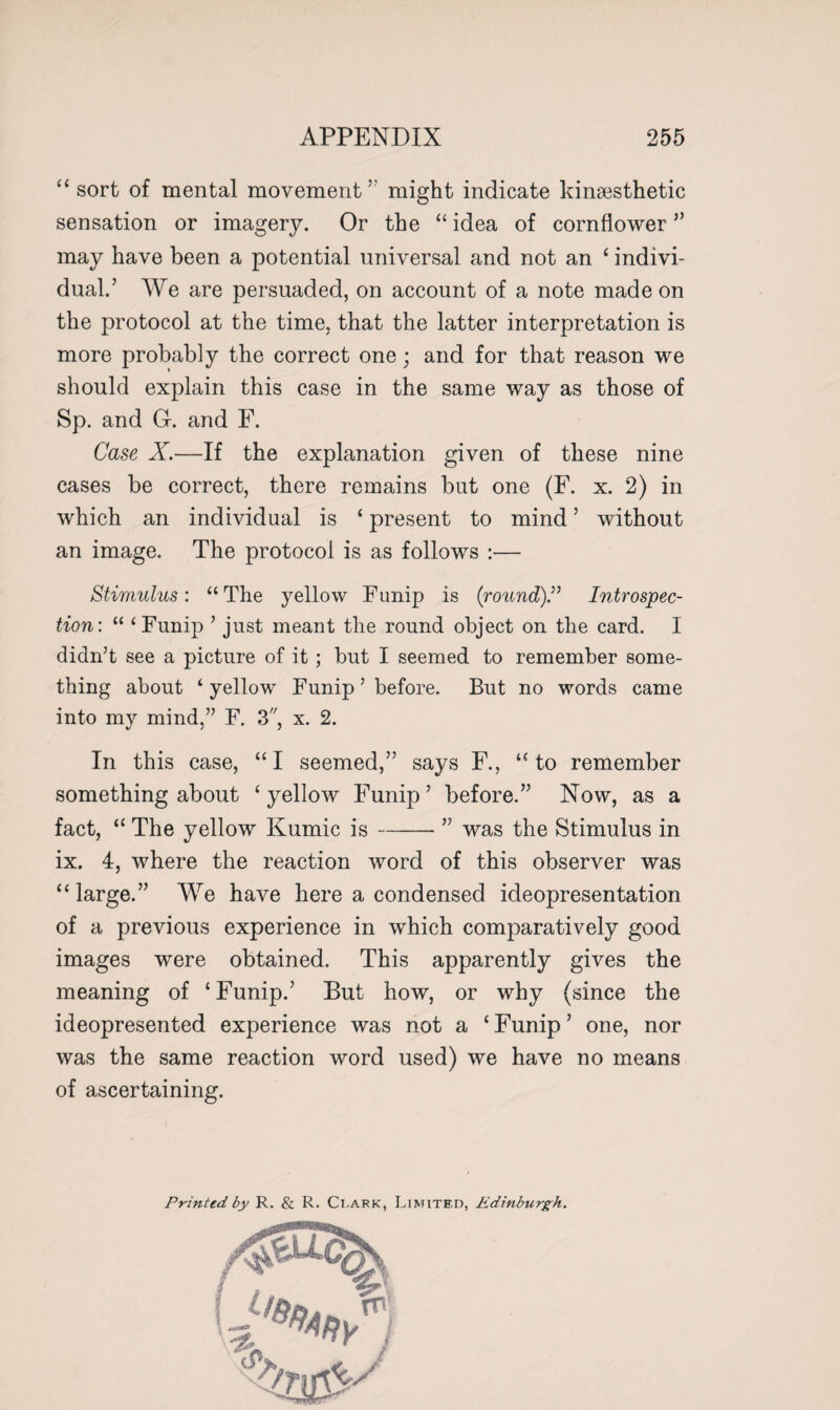 “ sort of mental movement’ might indicate kinsesthetic sensation or imagery. Or the “ idea of cornflower ” may have been a potential universal and not an ‘ indivi¬ dual.’ We are persuaded, on account of a note made on the protocol at the time, that the latter interpretation is more probably the correct one; and for that reason we should explain this case in the same way as those of Sp. and G. and F. Case X.—If the explanation given of these nine cases be correct, there remains but one (F. x. 2) in which an individual is ‘ present to mind ’ without an image. The protocol is as follows :— Stimulus: “The yellow Funip is {round).” Introspec¬ tion: “ ‘ Funip ’ just meant the round object on the card. I didn’t see a picture of it; but I seemed to remember some¬ thing about ‘ yellow Funip ’ before. But no words came into my mind,” F. 3, x. 2. In this case, “I seemed,” says F., “to remember something about ‘yellow Funip’ before.” Now, as a fact, “ The yellow Kumic is-” was the Stimulus in ix. 4, where the reaction word of this observer was “large.” We have here a condensed ideopresentation of a previous experience in which comparatively good images were obtained. This apparently gives the meaning of ‘ Funip.’ But how, or why (since the ideopresented experience was not a c Funip ’ one, nor was the same reaction word used) we have no means of ascertaining. Printed by R. & R. Ci.ark, Limited, Edinburgh.