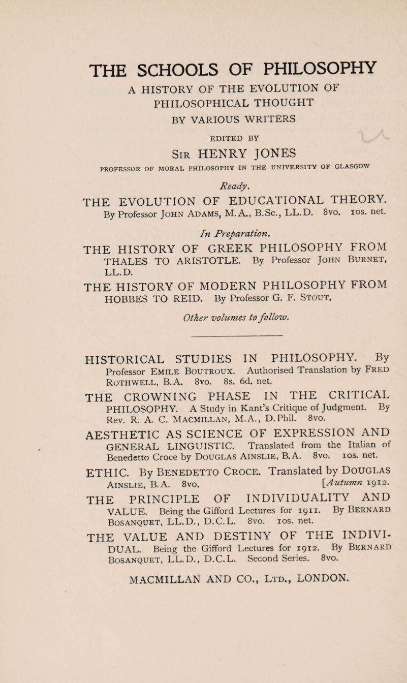 THE SCHOOLS OF PHILOSOPHY A HISTORY OF THE EVOLUTION OF PHILOSOPHICAL THOUGHT BY VARIOUS WRITERS EDITED BY Sir HENRY JONES PROFESSOR OF MORAL PHILOSOPHY IN THE UNIVERSITY OF GLASGOW Ready. THE EVOLUTION OF EDUCATIONAL THEORY. By Professor John Adams, M.A., B.Sc., LL. D. 8vo. ios. net. In Preparation. THE HISTORY OF GREEK PHILOSOPHY FROM THALES TO ARISTOTLE. By Professor John Burnet, LL.D. THE HISTORY OF MODERN PHILOSOPHY FROM HOBBES TO REID. By Professor G. F. Stout. Other volumes to follow. HISTORICAL STUDIES IN PHILOSOPHY. By Professor Emile Boutroux. Authorised Translation by Fred Rothwell, B.A. 8vo. 8s. 6d. net. THE CROWNING PHASE IN THE CRITICAL PHILOSOPHY. A Study in Kant’s Critique of Judgment. By Rev. R. A. C. Macmillan, M.A., D.Phil. 8vo. AESTHETIC AS SCIENCE OF EXPRESSION AND GENERAL LINGUISTIC. Translated from the Italian of Benedetto Croce by Douglas Ainslie, B.A. 8vo. xos. net. ETHIC. By Benedetto Croce. Translated by Douglas Ainslie, B.A. 8vo. [Autumn 1912. THE PRINCIPLE OF INDIVIDUALITY AND VALUE. Being the Gifford Lectures for 1911. By Bernard Bosanquet, LL.D., D.C.L. 8vo. ios. net. THE VALUE AND DESTINY OF THE INDIVI¬ DUAL. Being the Gifford Lectures for 1912. By Bernard Bosanquet, LL.D., D.C.L. Second Series. 8vo.