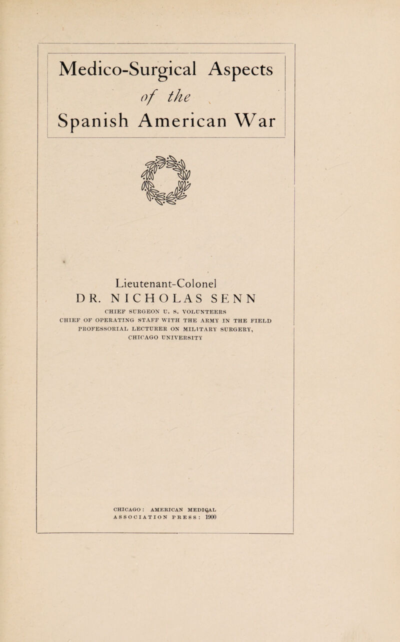 Medico-Surgical Aspects of the Spanish American War Lieutenant-Colonel DR. N ICHOLAS SENN CHIEF SURGEON U. S. VOLUNTEERS CHIEF OF OPERATING STAFF WITH THE ARMY IN THE FIELD PROFESSORIAL LECTURER ON MILITARY SURGERY, CHICAGO UNIVERSITY CHICAGO : AMERICAN MEDIQAL ASSOCIATION PRESS: 1900