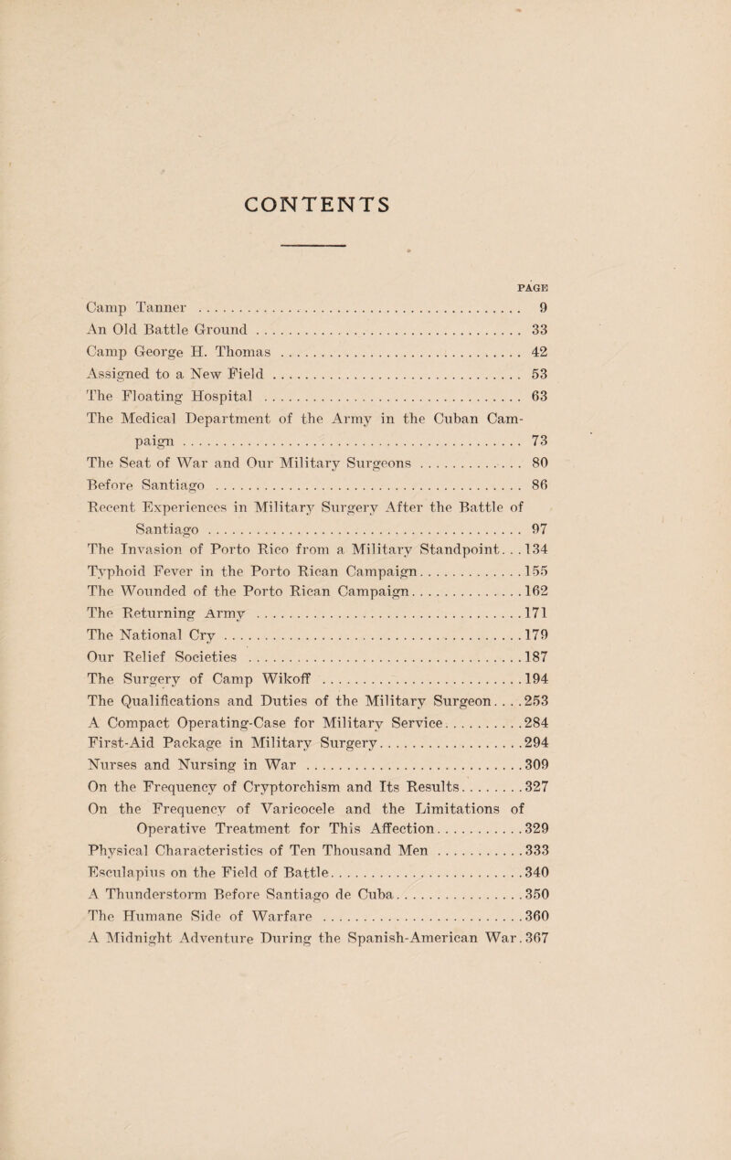 PAGE Camp Tanner . 9 An Old Battle Ground. 33 Camp George H. Thomas . 42 Assigned to a New Field. 53 The Floating Hospital . 63 The Medical Department of the Army in the Cuban Cam¬ paign . 73 The Seat of War and Our Military Surgeons. 80 Before Santiago . 86 Recent Experiences in Military Surgery After the Battle of Santiago. 97 The Invasion of Porto Rico from a Military Standpoint. . .134 Typhoid Fever in the Porto Rican Campaign.155 The Wounded of the Porto Rican Campaign.162 The Returning Army .171 The National Cry.179 Our Relief Societies .187 The Surgery of Camp Wikoff .194 The Qualifications and Duties of the Military Surgeon. . . .253 A Compact Operating-Case for Military Service.284 First-Aid Package in Military Surgery.294 Nurses and Nursing in War .309 On the Frequency of Cryptorchism and Its Results.327 On the Frequency of Varicocele and the Limitations of Operative Treatment for This Affection.329 Physical Characteristics of Ten Thousand Men.333 Fsculapius on the Field of Battle.340 A Thunderstorm Before Santiago de Cuba.350 The Humane Side of Warfare .360 A Midnight Adventure During the Spanish-American War. 367