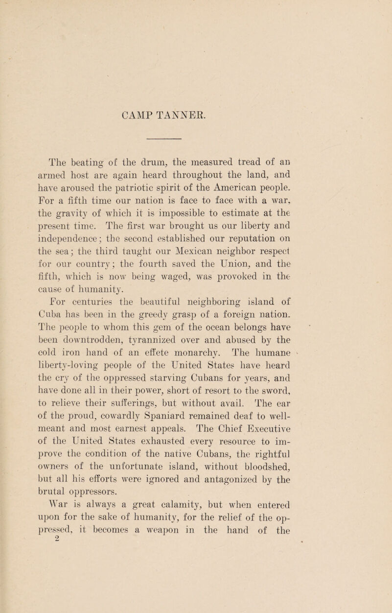 CAMP TANNER. The beating of the drum, the measured tread of an armed host are again heard throughout the land, and have aroused the patriotic spirit of the American people. For a fifth time our nation is face to face with a war, the gravity of which it is impossible to estimate at the present time. The first war brought us our liberty and independence; the second established our reputation on the sea; the third taught our Mexican neighbor respect for our country; the fourth saved the Union, and the fifth, which is now being waged, was provoked in the cause of humanity. For centuries the beautiful neighboring island of Cuba has been in the greedy grasp of a foreign nation. The people to whom this gem of the ocean belongs have been downtrodden, tyrannized over and abused by the cold iron hand of an effete monarchy. The humane liberty-loving people of the United States have heard the cry of the oppressed starving Cubans for years, and have done all in their power, short of resort to the sword, to relieve their sufferings, but without avail. The ear of the proud, cowardly Spaniard remained deaf to well- meant and most earnest appeals. The Chief Executive of the United States exhausted every resource to im¬ prove the condition of the native Cubans, the rightful owners of the unfortunate island, without bloodshed, but all his efforts were ignored and antagonized by the brutal oppressors. War is always a great calamity, but when entered upon for the sake of humanity, for the relief of the op¬ pressed, it becomes a weapon in the hand of the