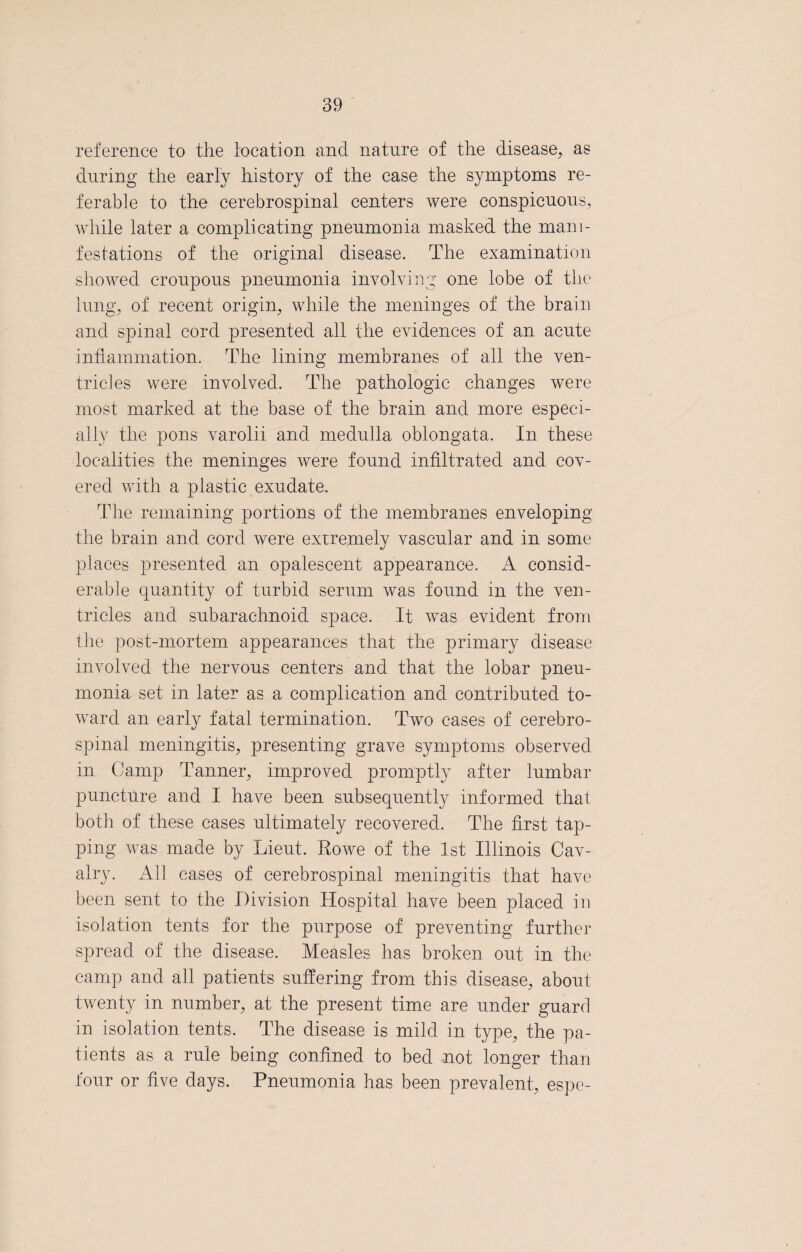 reference to the location and nature of the disease, as during the early history of the case the symptoms re¬ ferable to the cerebrospinal centers were conspicuous, while later a complicating pneumonia masked the mani¬ festations of the original disease. The examination showed croupous pneumonia involving one lobe of the lung, of recent origin, while the meninges of the brain and spinal cord presented all the evidences of an acute inflammation. The lining membranes of all the ven¬ tricles were involved. The pathologic changes were most marked at the base of the brain and more especi¬ ally the pons varolii and medulla oblongata. In these localities the meninges were found infiltrated and cov¬ ered with a plastic exudate. The remaining portions of the membranes enveloping the brain and cord were extremely vascular and in some places presented an opalescent appearance. A consid¬ erable quantity of turbid serum was found in the ven¬ tricles and subarachnoid space. It was evident from the post-mortem appearances that the primary disease involved the nervous centers and that the lobar pneu¬ monia set in later as a complication and contributed to¬ ward an early fatal termination. Two cases of cerebro¬ spinal meningitis, presenting grave symptoms observed m Camp Tanner, improved promptly after lumbar puncture and I have been subsequently informed that both of these cases ultimately recovered. The first tap¬ ping was made by Lieut. Rowe of the 1st Illinois Cav¬ alry. All cases of cerebrospinal meningitis that have been sent to the Division Hospital have been placed in isolation tents for the purpose of preventing further spread of the disease. Measles has broken out in the camp and all patients suffering from this disease, about twenty in number, at the present time are under guard in isolation tents. The disease is mild in type, the pa¬ tients as a rule being confined to bed not longer than four or five days. Pneumonia has been prevalent, espe-