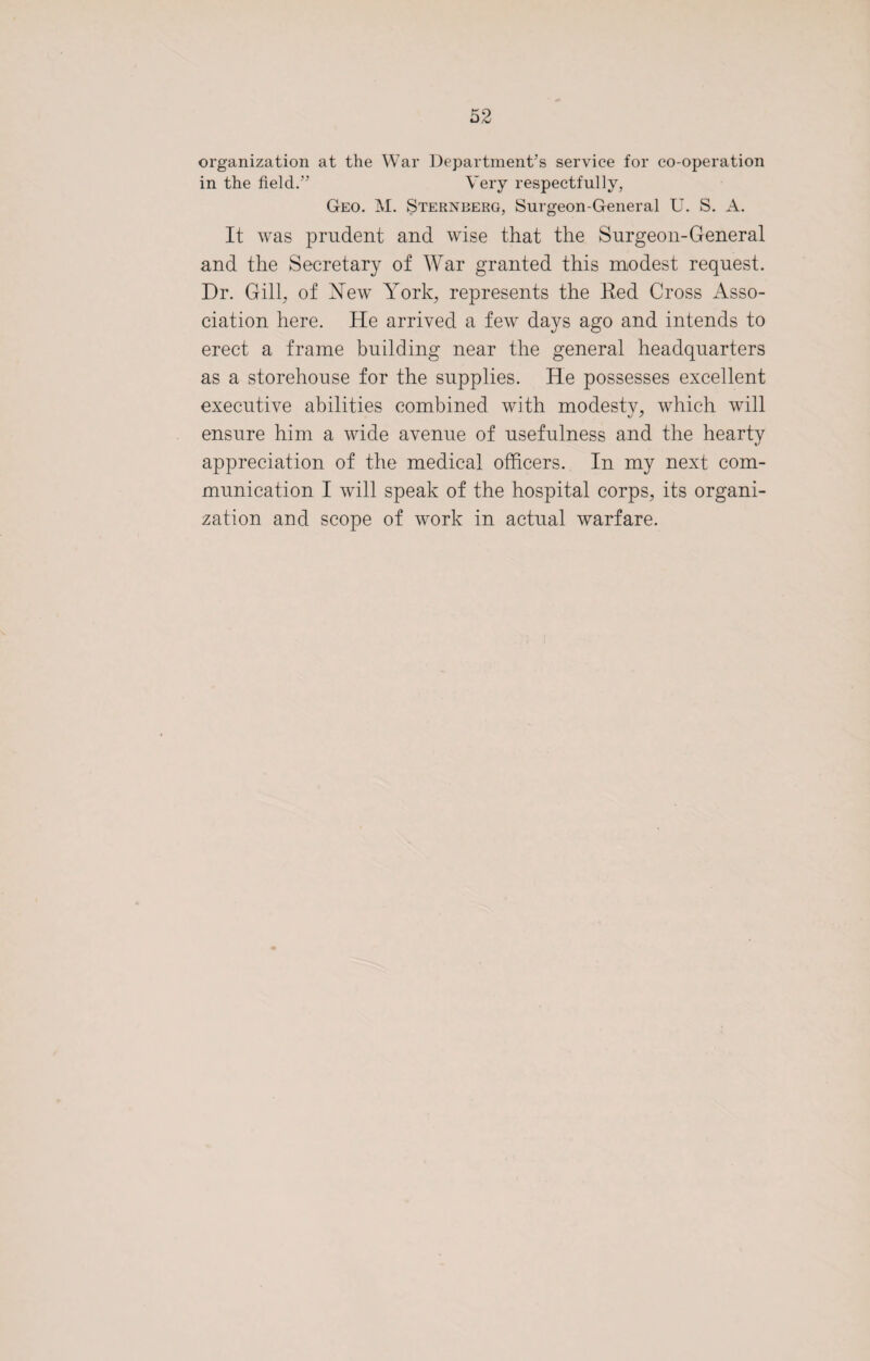 organization at the War Department’s service for co-operation in the field.” Very respectfully, Geo. M. Sternberg, Surgeon-General U. S. A. It was prudent and wise that the Surgeon-General and the Secretary of War granted this modest request. Dr. Gill, of New York, represents the Ked Cross Asso¬ ciation here. He arrived a few days ago and intends to erect a frame building near the general headquarters as a storehouse for the supplies. He possesses excellent executive abilities combined with modesty, which will ensure him a wide avenue of usefulness and the hearty appreciation of the medical officers. In my next com¬ munication I will speak of the hospital corps, its organi¬ zation and scope of work in actual warfare.