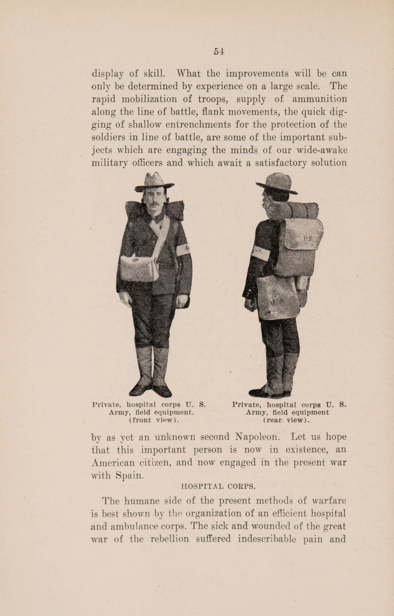 display of skill. What the improvements will be can only be determined by experience on a large scale. The rapid mobilization of troops, supply of ammunition along the line of battle, flank movements, the quick dig¬ ging of shallow entrenchments for the protection of the soldiers in line of battle, are some of the important sub¬ jects which are engaging the minds of our wide-awake military officers and which await a satisfactory solution Private, hospital corps U. Army, field equipment, (front view). S. Private, hospital corps U. Army, field equipment (rear view). S. by as yet an unknown second Napoleon. Let us hope that this important person is now in existence, an American citizen, and now engaged in the present war with Spain. HOSPITAL CORPS. The humane side of the present methods of warfare is best shown by the organization of an efficient hospital and ambulance corps. The sick and wounded of the great Avar of the rebellion suffered indescribable pain and