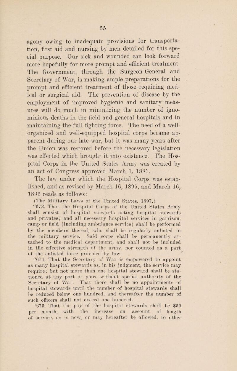 agony owing to inadequate provisions for transporta¬ tion, first aid and nursing by men detailed for this spe¬ cial purpose. Our sick and wounded can look forward more hopefully for more prompt and efficient treatment. The Government, through the Surgeon-General and Secretary of War, is making ample preparations for the prompt and efficient treatment of those requiring med¬ ical or surgical aid. The prevention of disease by the employment of improved hygienic and sanitary meas¬ ures will do much in minimizing the number of igno¬ minious deaths in the field and general hospitals and in maintaining the full fighting force. The need of a well- organized and well-equipped hospital corps became ap¬ parent during our late war, but it was many years after the Union was restored before the necessary legislation was effected which brought it into existence. The Hos¬ pital Corps in the United States Army was created by an act of Congress approved March 1, 1887. The law under which the Hospital Corps was estab¬ lished, and as revised by March 16, 1895, and March 16, 1896 reads as follows : (The Military Laws of the United States, 1897.) “673. That the Hospital Corps of the United States Army shall consist of hospital stewards acting hospital stewards and privates; and all necessary hospital services in garrison, camp or field (including ambulance service) shall be performed by the members thereof, who shall be regularly enlisted in the military service. Said corps shall be permanently at¬ tached to the medical department, and shall not be included in the effective strength of the army, nor counted as a part of the enlisted force provided by law. “674. That the Secretary of War is empowered to appoint as many hospital stewards as, in his judgment, the service may require; but not more than one hospital steward shall be sta¬ tioned at any port or place without special authority of the Secretary of War. That there shall be no appointments of hospital stewards until the number of hospital stewards shall be reduced below one hundred, and thereafter the number of such officers shall not exceed one hundred. “675. That the pay of the hospital stewards shall be $50 per month, with the increase on account of length of service, as is now, or may hereafter be allowed, to other