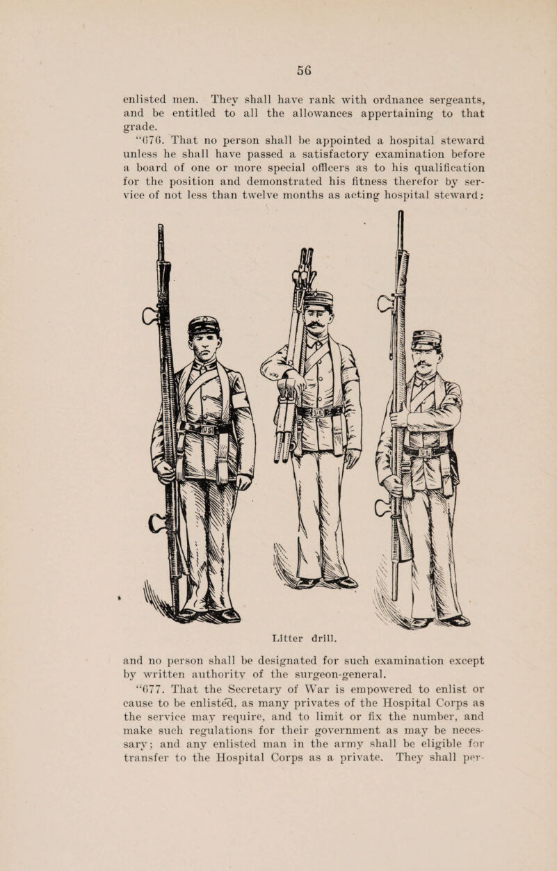 enlisted men. They shall have rank with ordnance sergeants, and be entitled to all the allowances appertaining to that grade. “070. That no person shall be appointed a hospital steward unless he shall have passed a satisfactory examination before a board of one or more special officers as to his qualification for the position and demonstrated his fitness therefor by ser¬ vice of not less than twelve months as acting hospital steward; Litter drill. and no person shall be designated for such examination except by written authority of the surgeon-general. “677. That the Secretary of War is empowered to enlist or cause to be enliste'd, as many privates of the Hospital Corps as the service may require, and to limit or fix the number, and make such regulations for their government as may be neces¬ sary; and any enlisted man in the army shall be eligible for transfer to the Hospital Corps as a private. They shall per-