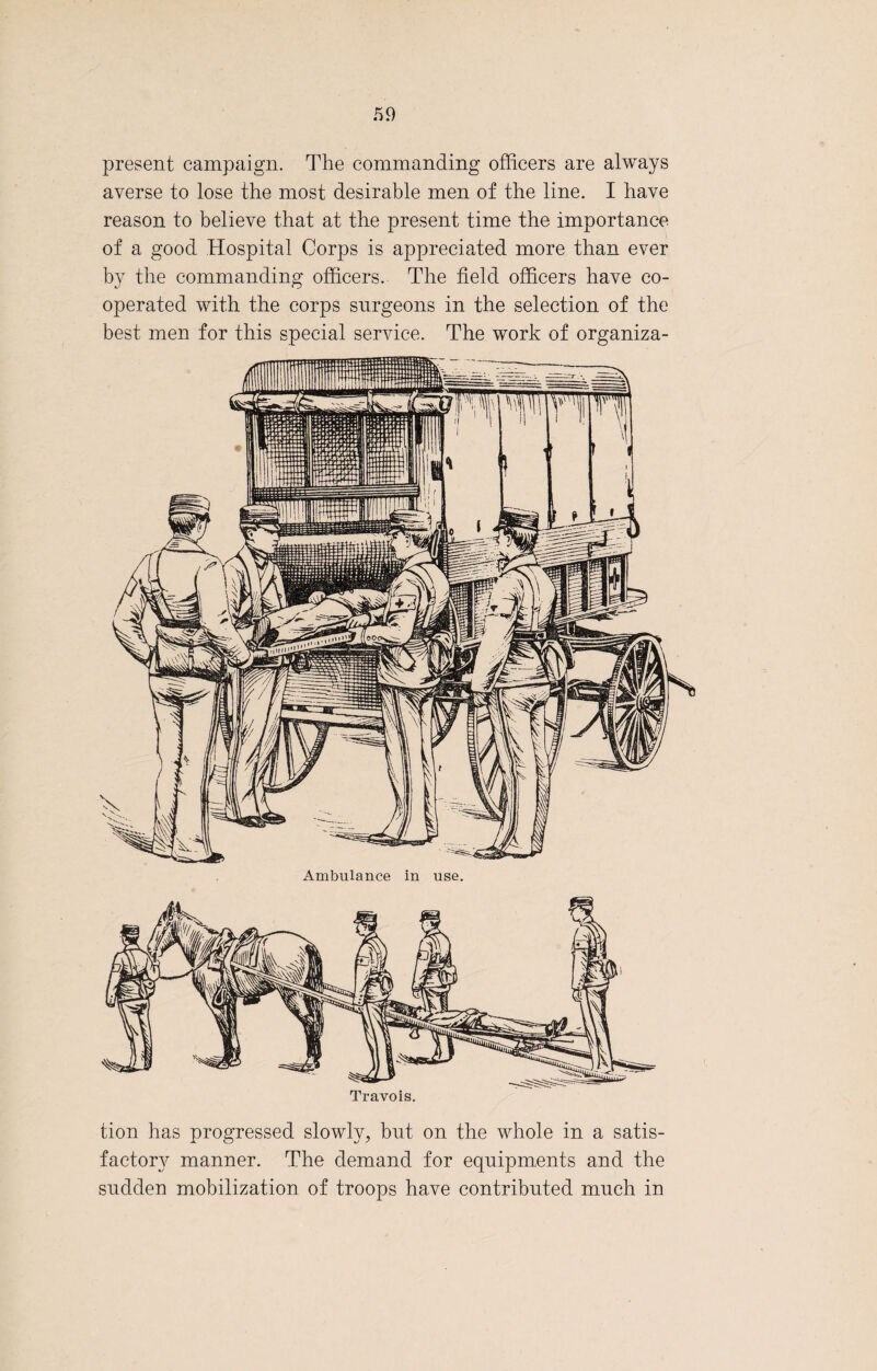 present campaign. The commanding officers are always averse to lose the most desirable men of the line. I have reason to believe that at the present time the importance of a good .Hospital Corps is appreciated more than ever by the commanding officers. The field officers have co¬ operated with the corps surgeons in the selection of the best men for this special service. The work of organiza¬ tion has progressed slowly, bnt on the whole in a satis¬ factory manner. The demand for equipments and the sndden mobilization of troops have contributed much in
