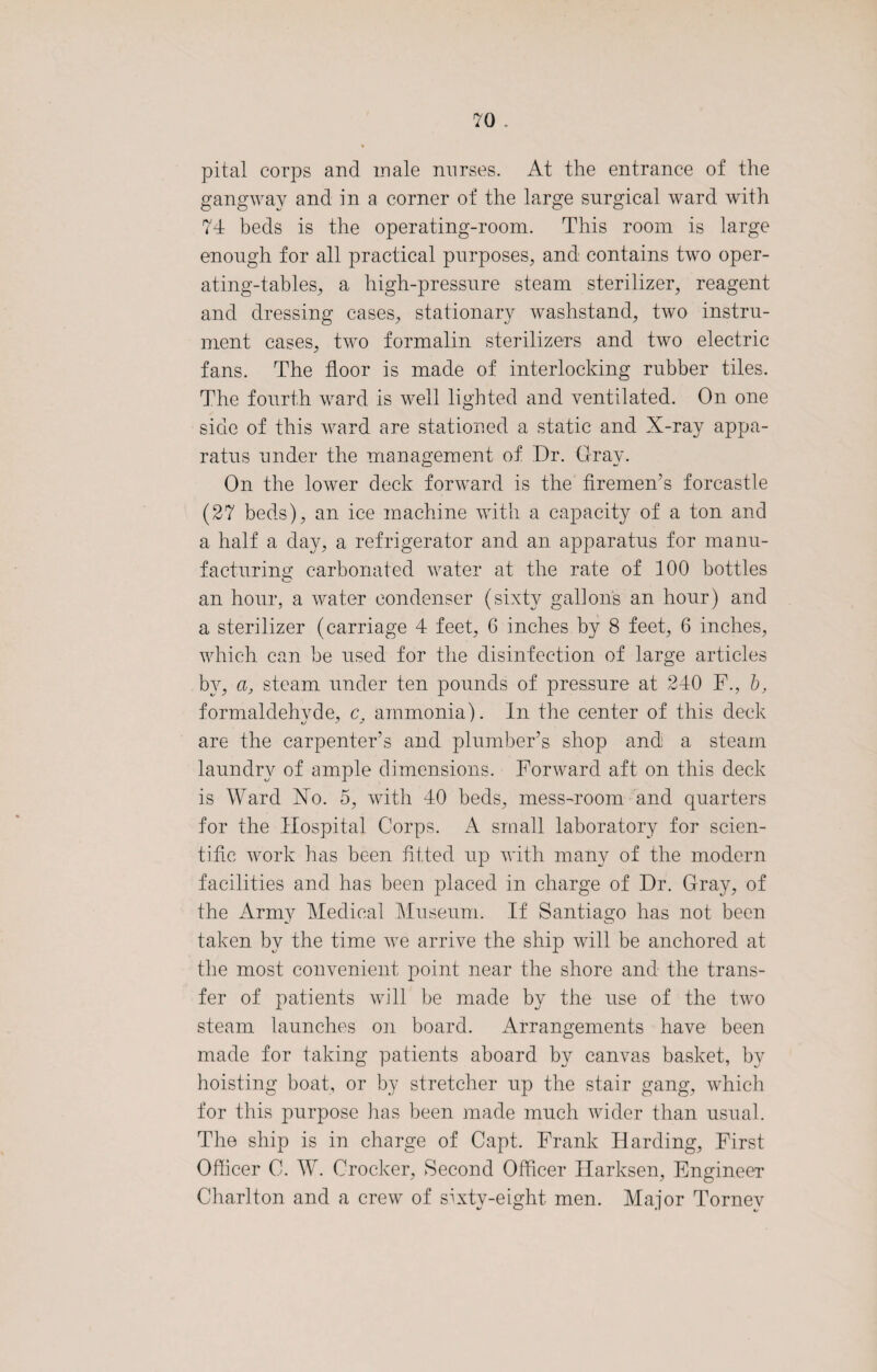 pital corps and male nurses. At the entrance of the gangway and in a corner of the large surgical ward with 74 beds is the operating-room. This room is large enough for all practical purposes, and contains two oper¬ ating-tables, a high-pressure steam sterilizer, reagent and dressing cases, stationary washstand, two instru¬ ment cases, two formalin sterilizers and two electric fans. The floor is made of interlocking rubber tiles. The fourth ward is well lighted and ventilated. On one side of this ward are stationed a static and X-ray appa¬ ratus under the management of Dr. Gray. On the lower deck forward is the firemen's forcastle (27 beds), an ice machine with a capacity of a ton and a half a day, a refrigerator and an apparatus for manu¬ facturing carbonated water at the rate of 100 bottles an hour, a water condenser (sixty gallons an hour) and a sterilizer (carriage 4 feet, 6 inches by 8 feet, 6 inches, which can he used for the disinfection of large articles by, a, steam under ten pounds of pressure at 240 F., b, formaldehyde, c, ammonia). In the center of this deck are the carpenter’s and plumber’s shop and a steam laundry of ample dimensions. Forward aft on this deck is Ward Xo. 5, with 40 beds, mess-room and quarters for the Hospital Corps. A small laboratory for scien¬ tific work has been fitted up with many of the modern facilities and has been placed in charge of Dr. Gray, of the Army Medical Museum. If Santiago has not been taken by the time we arrive the ship will be anchored at the most convenient point near the shore and the trans¬ fer of patients will be made by the use of the two steam launches on board. Arrangements have been made for taking patients aboard by canvas basket, by hoisting boat, or by stretcher up the stair gang, which for this purpose lias been made much wider than usual. The ship is in charge of Capt. Frank Harding, First Officer 0. W. Crocker, Second Officer Harksen, Engineer Charlton and a crew of sixty-eight men. Major Tornev