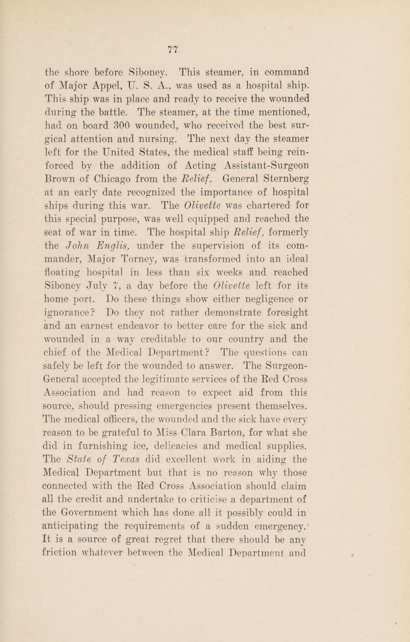 the shore before Siboney. This steamer, in command of Major Appel, IT. S. A., was used as a hospital ship. This ship was in place and ready to receive the wonnded during the battle. The steamer, at the time mentioned, had on board 300 wonnded, who received the best sur¬ gical attention and nursing. The next day the steamer left for the United States, the medical staff being rein¬ forced by the addition of Acting Assistant-Surgeon Brown of Chicago from the Relief. General Sternberg at an early date recognized the importance of hospital ships during this war. The Olivette was chartered for this special purpose, was well equipped and reached the seat of war in time. The hospital ship Relief, formerly the John Rnglis, under the supervision of its com¬ mander, Major Torney, was transformed into an ideal floating hospital in less than six weeks and reached Siboney July 7, a day before the Olivette left for its home port. Do these things show either negligence or ignorance? Do they not rather demonstrate foresight and an earnest endeavor to better care for the sick and wounded in a way creditable to our country and the chief of the Medical Department ? The questions can safely be left for the wounded to answer. The Surgeon- General accepted the legitimate services of the Red Cross Association and had reason to expect aid from this source, should pressing emergencies present themselves. The medical officers, the wounded and the sick have every reason to be grateful to Miss Clara Barton, for what she did in furnishing ice, delicacies and medical supplies. The State of Texas did excellent work in aiding the Medical Department but that is no reason why those connected with the Red Cross Association should claim all the credit and undertake to criticise a department of the Government which has done all it possibly could in anticipating the requirements of a sudden emergency. It is a source of great regret that there should be any friction whatever between the Medical Department and