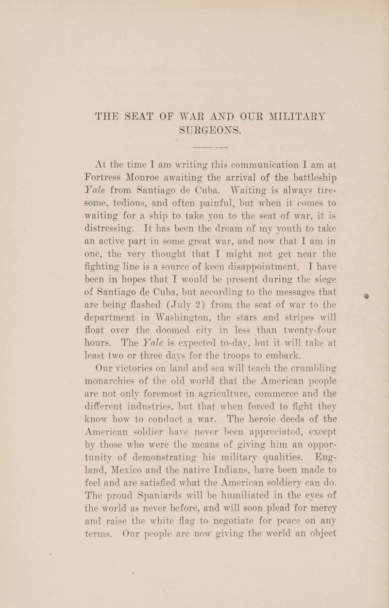 THE SEAT OF WAR AND OUR MILITARY SURGEONS. At the time I am writing this communication I am at Fortress Monroe awaiting the arrival of the battleship Yale from Santiago de Cuba. Waiting is always tire¬ some, tedious, and often painful, but when it comes to waiting for a ship to take yon to the seat of war, it is distressing. It has been the dream of my youth to take an active part in some great war, and now that I am in one, the very thought that I might not get near the fighting line is a source of keen disappointment. I have been in hopes that I would be present during the siege of Santiago de Cuba, but according to the messages that are being flashed (July 2) from the seat of war to the department in Washington, the stars and stripes will float over the doomed city in less than twenty-four hours. The Yale is expected to-clay, but it will take at least two or three days for the troops to embark. Our victories on land and sea will teach the crumbling monarchies of the old world that the American people are not only foremost in agriculture, commerce and the different industries, but that when forced to fight they know how to conduct a war. The heroic deeds of the American soldier have never been appreciated, except by those who were the means of giving him an oppor¬ tunity of demonstrating his military qualities. Eng¬ land, Mexico and the native Indians, have been made to feel and are satisfied what the American soldiery can do. The proud Spaniards will be humiliated in the eyes of the world as never before, and will soon plead for mercy and raise the white flag to negotiate for peace on any terms. Our people are now giving the world an object