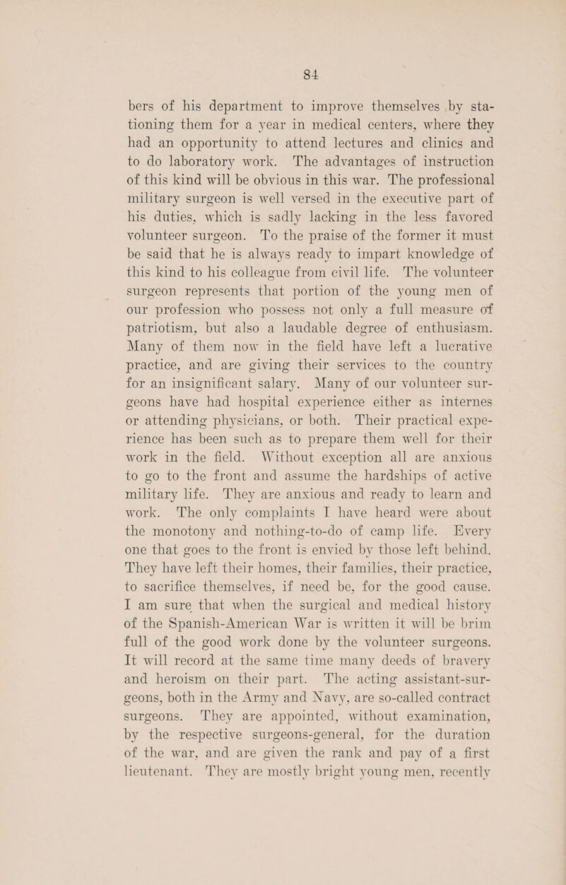 bers of his department to improve themselves by sta¬ tioning them for a year in medical centers, where they had an opportunity to attend lectures and clinics and to do laboratory work. The advantages of instruction of this kind will be obvious in this war. The professional military surgeon is well versed in the executive part of his duties, which is sadly lacking in the less favored volunteer surgeon. To the praise of the former it must be said that he is always ready to impart knowledge of this kind to his colleague from civil life. The volunteer surgeon represents that portion of the young men of our profession who possess not only a full measure od patriotism, but also a laudable degree of enthusiasm. Many of them now in the field have left a lucrative practice, and are giving their services to the country for an insignificant salary. Many of our volunteer sur¬ geons have had hospital experience either as internes or attending physicians, or both. Their practical expe¬ rience has been such as to prepare them well for their work in the field. Without exception all are anxious to go to the front and assume the hardships of active military life. They are anxious and ready to learn and work. The only complaints I have heard were about the monotony and nothing-to-do of camp life. Every one that goes to the front is envied by those left behind. They have left their homes, their families, their practice, to sacrifice themselves, if need be, for the good cause. I am sure that when the surgical and medical history of the Spanish-American War is written it will be brim full of the good work done by the volunteer surgeons. It will record at the same time many deeds of bravery and heroism on their part. The acting assistant-sur¬ geons, both in the Army and Navy, are so-called contract surgeons. They are appointed, without examination, by the respective surgeons-general, for the duration of the war, and are given the rank and pay of a first lieutenant. They are mostly bright young men, recently