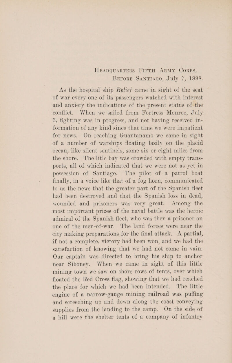 Headquarters Fifth Army Corps, Before Santiago, July 7, 1898. As the hospital ship Relief came in sight of the seat of war every one of its passengers watched with interest and anxiety the indications of the present status of the conflict. When we sailed from Fortress Monroe, July 3, fighting was in progress, and not having received in¬ formation of any kind since that time we were impatient for news. On reaching Guantanamo we came in sight of a number of warships floating lazily on the placid ocean, like silent sentinels, some six or eight miles from the shore. The litle bay was crowded with empty trans¬ ports, all of which indicated that we were not as yet in possession of Santiago. The pilot of a patrol boat finally, in a voice like that of a fog horn, communicated to ns the news that the greater part of the Spanish fleet had been destroyed and that the Spanish loss in dead, wounded and prisoners was very great. Among the most important prizes of the naval battle was the heroic admiral of the Spanish fleet, who was then a prisoner on one of the men-of-war. The land forces were near the city making preparations for the final attack. A partial, if not a complete, victory had been won, and we had the satisfaction of knowing that we had not come in vain. Our captain was directed to bring his ship to anchor near Siboney. When we came in sight of this little mining town we saw on shore rows of tents, over which floated the Bed Cross flag, showing that we had reached the place for which we had been intended. The little engine of a narrow-gauge mining railroad was puffing and screeching up and down along the coast conveying supplies from the landing to the camp. On the side of a hill were the shelter tents of a company of infantry