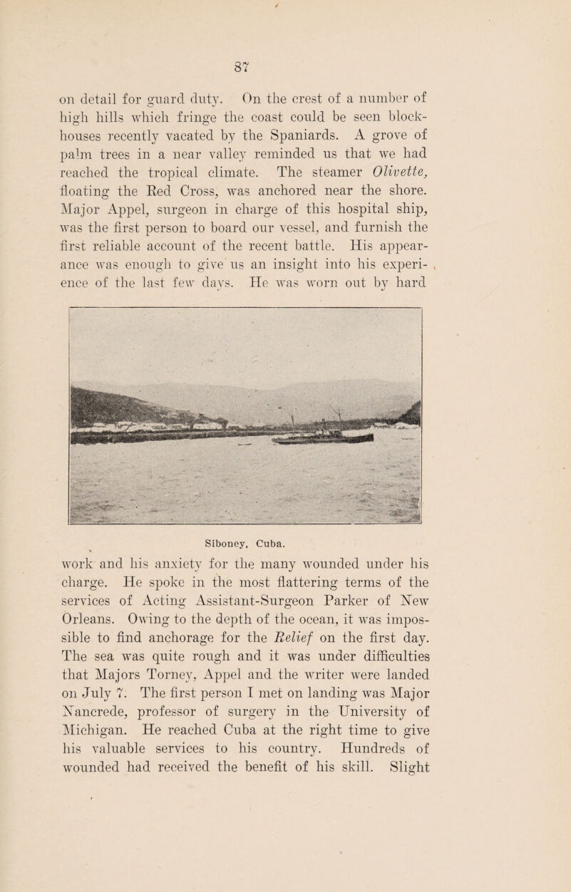 37 on detail for guard duty. On the crest of a number of high hills which fringe the coast could be seen block¬ houses recently vacated by the Spaniards. A grove of palm trees in a near valley reminded us that we had reached the tropical climate. The steamer Olivette, floating the Red Cross, was anchored near the shore. Major Appel, surgeon in charge of this hospital ship, was the first person to board our vessel, and furnish the first reliable account of the recent battle. His appear¬ ance was enough to give us an insight into his experi- . enee of the last few days. He was worn out by hard c' Siboney, Cuba. % work and his anxiety for the many wounded under his charge. He spoke in the most flattering terms of the services of Acting Assistant-Surgeon Parker of Hew Orleans. Owing to the depth of the ocean, it was impos¬ sible to find anchorage for the Relief on the first day. Idle sea was quite rough and it was under difficulties that Majors Torney, Appel and the writer were landed on July 7. The first person I met on landing was Major Hancrede, professor of surgery in the University of Michigan. He reached Cuba at the right time to give his valuable services to his country. Hundreds of wounded had received the benefit of his skill. Slight