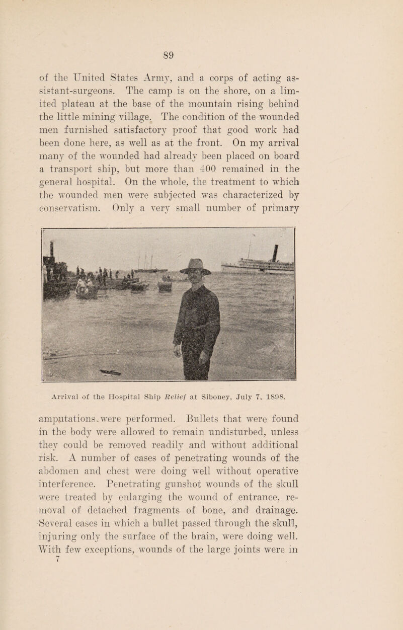 of the United States Army, and a corps of acting as¬ sistant-surgeons. The camp is on the shore, on a lim¬ ited plateau at the base of the mountain rising behind the little mining village. The condition of the wounded men furnished satisfactory proof that good work had been done here, as well as at the front. On my arrival many of the wounded had already been placed on board a transport ship, but more than 400 remained in the general hospital. On the whole, the treatment to which the wounded men were subjected was characterized by conservatism. Only a very small number of primary Arrival of the Hospital Ship Relief at Siboney, July 7, 1S9S. amputations,were performed. Bullets that were found in the body were allowed to remain undisturbed, unless they could be removed readily and without additional risk. A number of cases of penetrating wounds of the abdomen and chest were doing well without operative interference. Penetrating gunshot wounds of the skull were treated by enlarging the wound of entrance, re¬ moval of detached fragments of bone, and drainage. Several cases in which a bullet passed through the skull, injuring only the surface of the brain, were doing well. With few exceptions, wounds of the large joints were in 7
