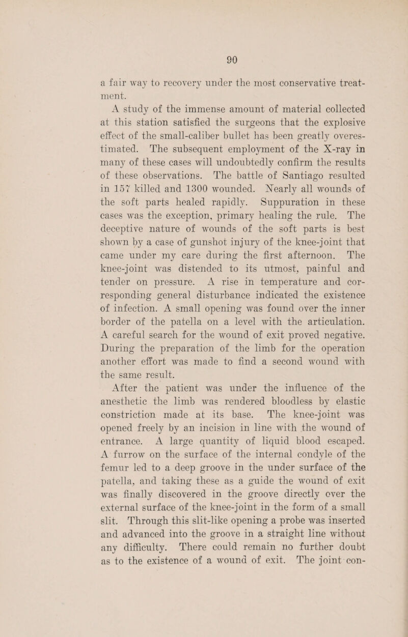 a fair way to recovery under the most conservative treat¬ ment. A study of the immense amount of material collected at this station satisfied the surgeons that the explosive effect of the small-caliber bullet has been greatly overes¬ timated. The subsequent employment of the X-ray in many of these cases will undoubtedly confirm the results of these observations. The battle of Santiago resulted in 157 killed and 1300 wounded. Nearly all wounds of the soft parts healed rapidly. Suppuration in these cases was the exception, primary healing the rule. The deceptive nature of wounds of the soft parts is best shown by a case of gunshot injury of the knee-joint that came under my care during the first afternoon. The knee-joint was distended to its utmost, painful and tender on pressure. A rise in temperature and cor¬ responding general disturbance indicated the existence of infection. A small opening was found over the inner border of the patella on a level with the articulation. A careful search for the wound of exit proved negative. During the preparation of the limb for the operation another effort was made to find a second wound with the same result. After the patient was under the influence of the anesthetic the limb was rendered bloodless by elastic constriction made at its base. The knee-joint was opened freely by an incision in line with the wound of entrance. A large quantity of liquid blood escaped. A furrow on the surface of the internal condyle of the femur led to a deep groove in the under surface of the patella, and taking these as a guide the wound of exit was finally discovered in the groove directly over the external surface of the knee-joint in the form of a small slit. Through this slit-like opening a probe was inserted and advanced into the groove in a straight line without any difficulty. There could remain no further doubt as to the existence of a wound of exit. The joint con-