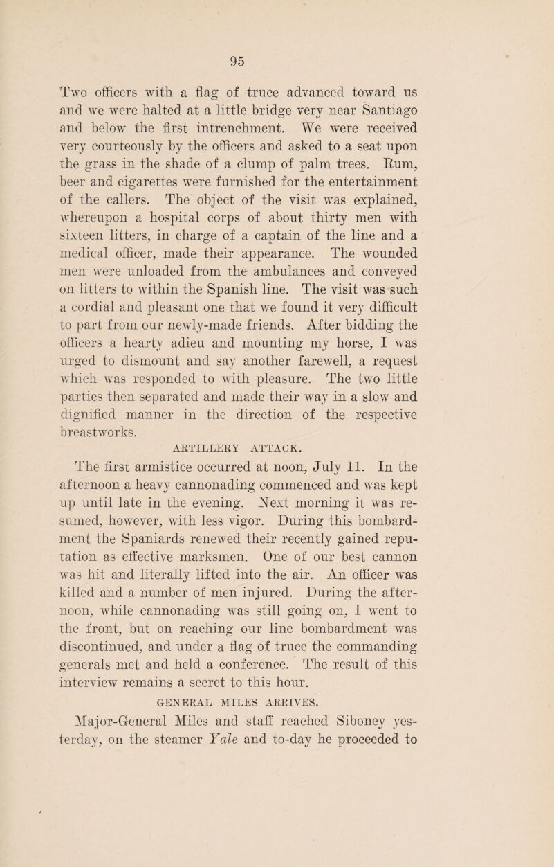 Two officers with a flag of truce advanced toward us and we were halted at a little bridge very near Santiago and below the first intrenchment. We were received very courteously by the officers and asked to a seat upon the grass in the shade of a clump of palm trees. Eum, beer and cigarettes were furnished for the entertainment of the callers. The object of the visit was explained, whereupon a hospital corps of about thirty men with sixteen litters, in charge of a captain of the line and a medical officer, made their appearance. The wounded men were unloaded from the ambulances and conveyed on litters to within the Spanish line. The visit was such a cordial and pleasant one that we found it very difficult to part from our newly-made friends. After bidding the officers a hearty adieu and mounting my horse, I was urged to dismount and say another farewell, a request which was responded to with pleasure. The two little parties then separated and made their way in a slow and dignified manner in the direction of the respective breastworks. ARTILLERY ATTACK. The first armistice occurred at noon, July 11. In the afternoon a heavy cannonading commenced and was kept up until late in the evening. Next morning it was re¬ sumed, however, with less vigor. During this bombard¬ ment the Spaniards renewed their recently gained repu¬ tation as effective marksmen. One of our best cannon was hit and literally lifted into the air. An officer was killed and a number of men injured. During the after¬ noon, while cannonading was still going on, I went to the front, but on reaching our line bombardment was discontinued, and under a flag of truce the commanding generals met and held a conference. The result of this interview remains a secret to this hour. GENERAL MILES ARRIVES. Major-General Miles and staff reached Siboney yes¬ terday, on the steamer Yale and to-day he proceeded to