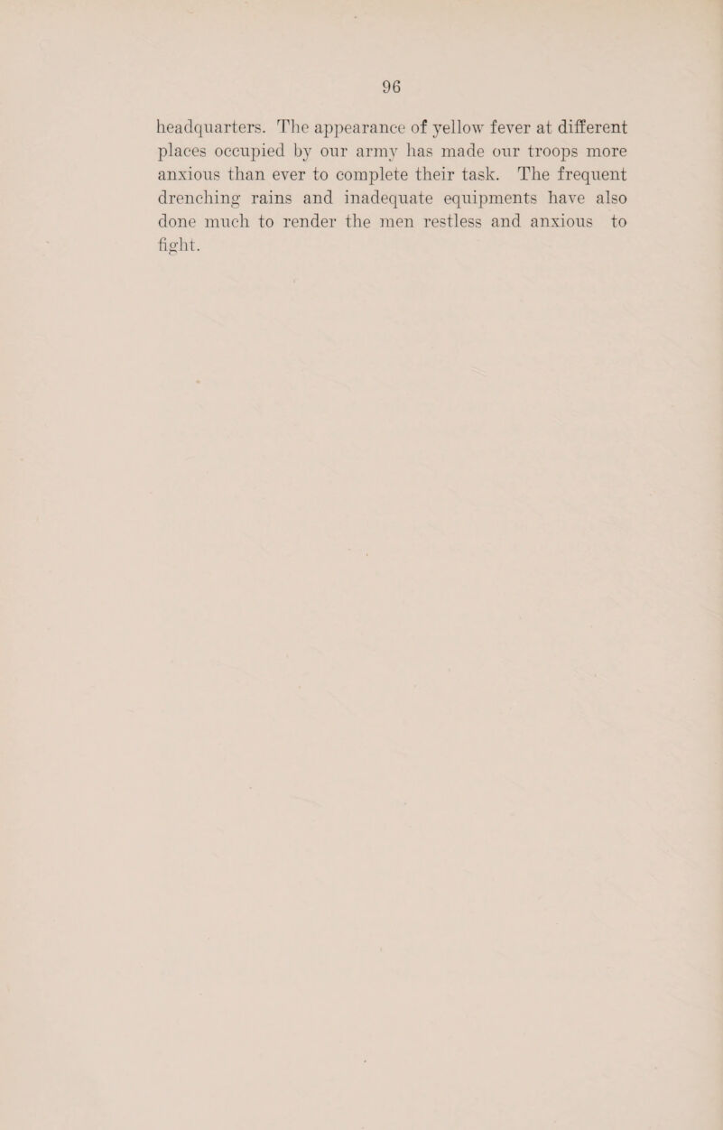 headquarters. The appearance of yellow fever at different places occupied by our army has made our troops more anxious than ever to complete their task. The frequent drenching rains and inadequate equipments have also done much to render the men restless and anxious to fight.