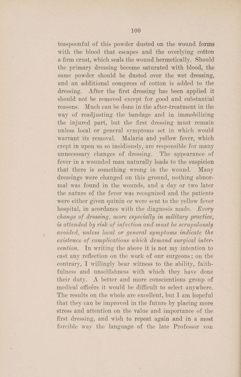 teaspoonful of this powder dusted on the wound forms with the blood that escapes and the overlying cotton a firm crust, which seals the wound hermetically. Should the primary dressing become saturated with blood, the same powder should be dusted over the wet dressing, and an additional compress of cotton is added to the dressing. After the first dressing has been applied it should not be removed except for good and substantial reasons. Much can be done in the after-treatment in the way of readjusting the bandage and in immobilizing the injured part, but the first dressing must remain unless local or general symptoms set in which would warrant its removal. Malaria and yellow fever, which crept in upon us so insidiously, are responsible for many unnecessary changes of dressing. The appearance of fever in a wounded man naturally leads to the suspicion that there is something wrong in the wound. Many dressings were changed on this ground, nothing abnor¬ mal was found in the wounds, and a day or two later the nature of the fever was recognized and the patients were either given quinin or were sent to the yellow fever hospital, in acordance with the diagnosis made. Every change of dressing, more especially in military practice, is attended by risk of infection and must be scrupulously avoided, unless local or general symptoms indicate the existence of complications which demand surgical inter¬ vention. In writing the above it is not my intention to cast any reflection on the work of our surgeons; on the contrary, I willingly bear witness to the ability, faith¬ fulness and unselfishness with which they have done their duty. A better and more conscientious group of medical officers it would be difficult to select anywhere. The results on the whole are excellent, but I am hopeful that they can be improved in the future by placing more stress and attention on the value and importance of the first dressing, and wish to repeat again and in a most forcible way the language of the late Professor von