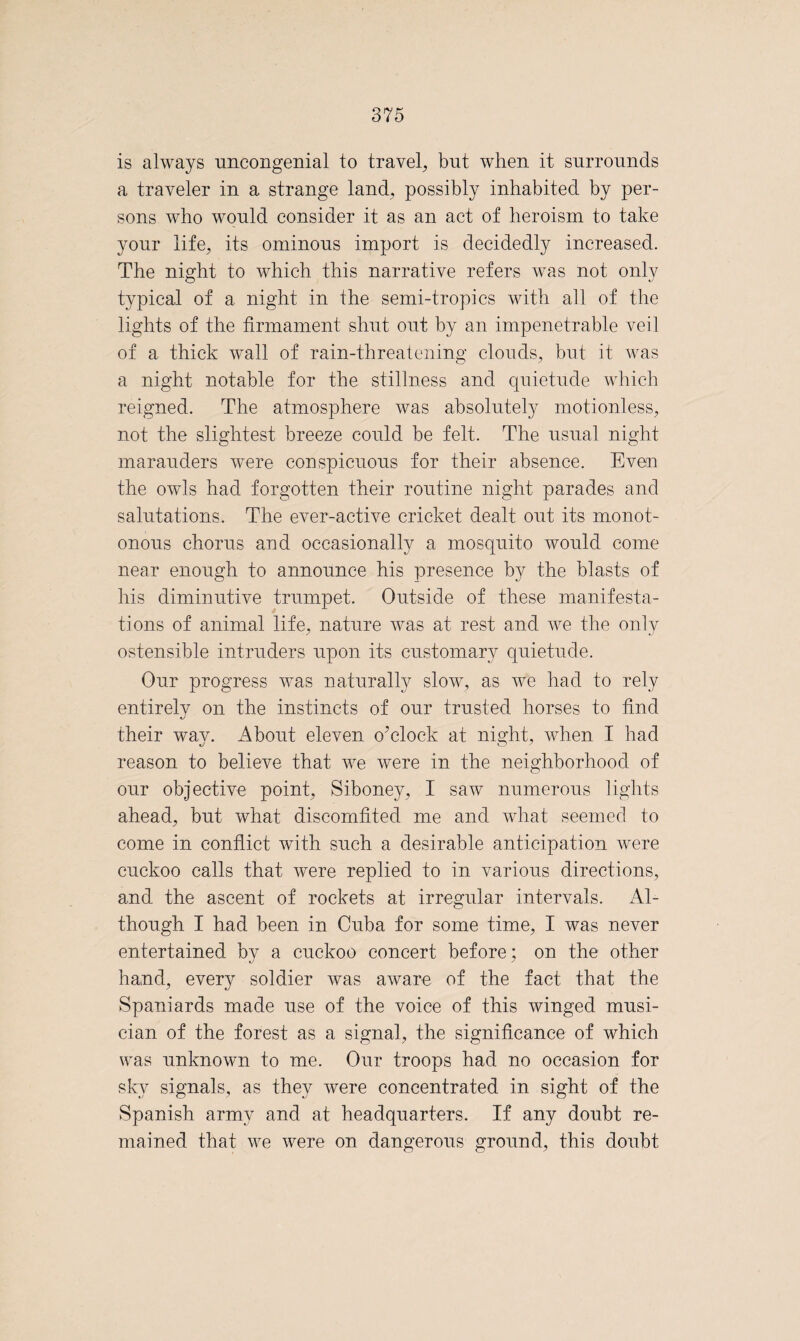 is always uncongenial to travel, but when it surrounds a traveler in a strange land, possibly inhabited by per¬ sons who would consider it as an act of heroism to take your life, its ominous import is decidedly increased. The night to which this narrative refers was not only typical of a night in the semi-tropics with all of the lights of the firmament shut out by an impenetrable veil of a thick wall of rain-threatening clouds, but it was a night notable for the stillness and quietude which reigned. The atmosphere was absolutely motionless, not the slightest breeze could be felt. The usual night marauders were conspicuous for their absence. Eveai the owls had forgotten their routine night parades and salutations. The ever-active cricket dealt out its monot¬ onous chorus and occasionally a mosquito would come near enough to announce his presence by the blasts of his diminutive trumpet. Outside of these manifesta¬ tions of animal life, nature was at rest and we the only ostensible intruders upon its customary quietude. Our progress was naturally slow, as we had to rely entirely on the instincts of our trusted horses to find their way. About eleven o'clock at night, when I had reason to believe that we were in the neighborhood of our objective point, Siboney, I saw numerous lights ahead, but what discomfited me and what seemed to come in conflict with such a desirable anticipation were cuckoo calls that were replied to in various directions, and the ascent of rockets at irregular intervals. Al¬ though I had been in Cuba for some time, I was never entertained by a cuckoo concert before; on the other hand, every soldier was aware of the fact that the Spaniards made use of the voice of this winged musi¬ cian of the forest as a signal, the significance of which was unknown to me. Our troops had no occasion for sky signals, as they were concentrated in sight of the Spanish army and at headquarters. If any doubt re¬ mained that we were on dangerous ground, this doubt