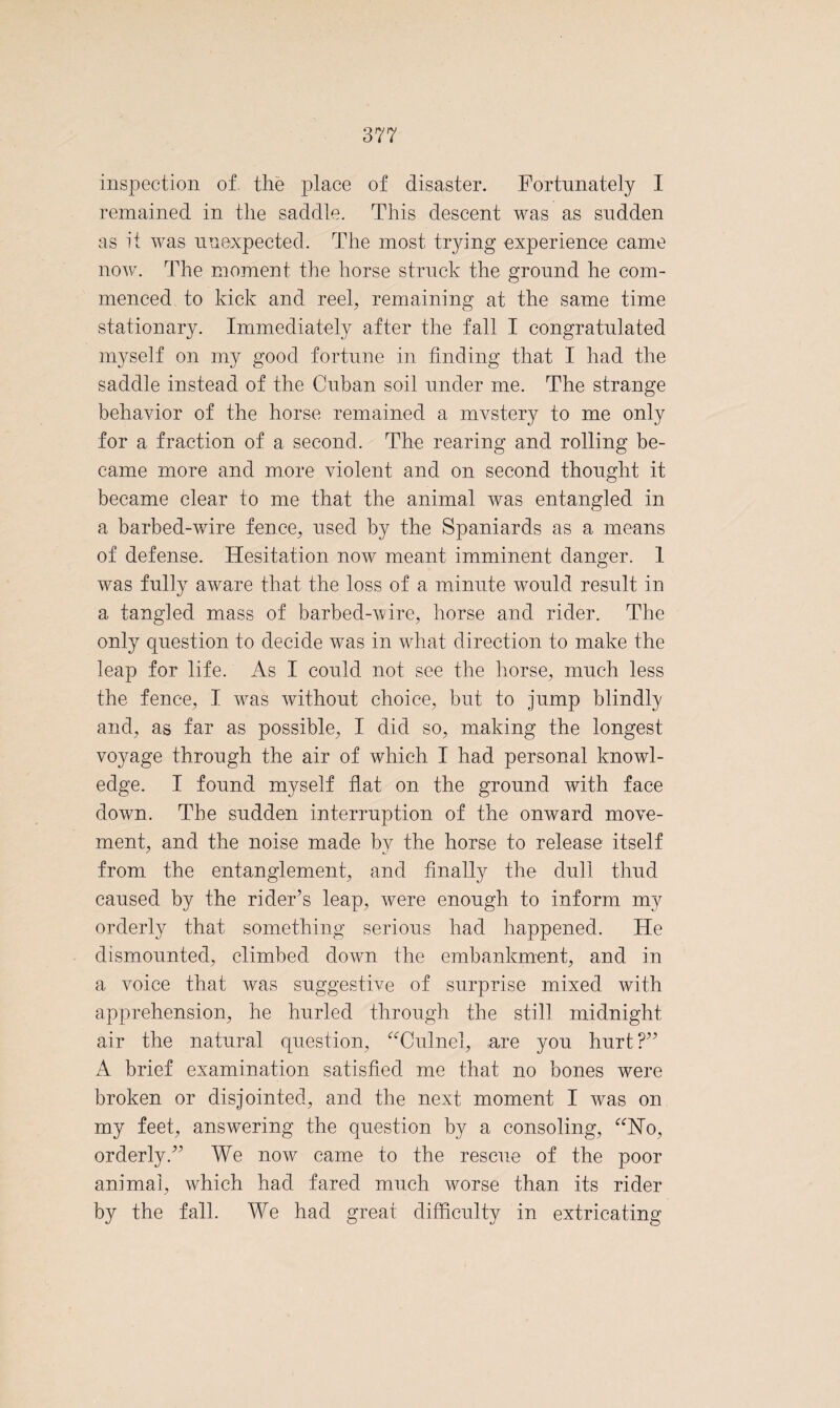 inspection of the place of disaster. Fortunately I remained in the saddle. This descent was as sudden as it was unexpected. The most trying experience came now. The moment the horse struck the ground he com¬ menced to kick and reel; remaining at the same time stationary. Immediately after the fall I congratulated myself on my good fortune in finding that I had the saddle instead of the Cuban soil under me. The strange behavior of the horse remained a mvstery to me only for a fraction of a second. The rearing and rolling be¬ came more and more violent and on second thought it became clear to me that the animal was entangled in a barbed-wire fence; used by the Spaniards as a means of defense. Hesitation now meant imminent danger. 1 was fully aware that the loss of a minute would result in a tangled mass of barbed-wire, horse and rider. The only question to decide was in what direction to make the leap for life. As I could not see the horse, much less the fence, I was without choice, but to jump blindly and, as far as possible, I did so, making the longest voyage through the air of which I had personal knowl¬ edge. I found myself flat on the ground with face down. The sudden interruption of the onward move¬ ment, and the noise made by the horse to release itself from the entanglement, and finally the dull thud caused by the rider’s leap, were enough to inform my orderly that something serious had happened. He dismounted, climbed down the embankment, and in a voice that was suggestive of surprise mixed with apprehension, he hurled through the still midnight air the natural question, “Culnel, are you hurt ?” A brief examination satisfied me that no bones were broken or disjointed, and the next moment I was on my feet, answering the question by a consoling, “No, orderly.” We now came to the rescue of the poor animal, which had fared much worse than its rider by the fall. We had great difficulty in extricating